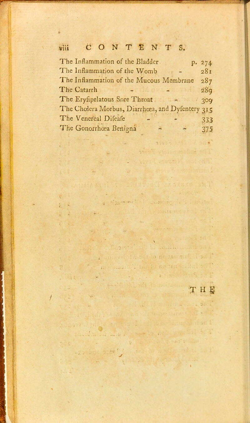 CONTENTS. The Inflammation of the Bladder p. 274 The Inflammation of the Womb - 281 The Inflammation of the Mucous Membrane 287 The Catarrh - - 289 The Eryfipelatous Sore Throat « 309 The Cholera Morbus, Diarrhoea, and Dyfentery 315 The Venereal Difeafe - - 333 The Gonorrhoea Benigna - ~ 375 T H §