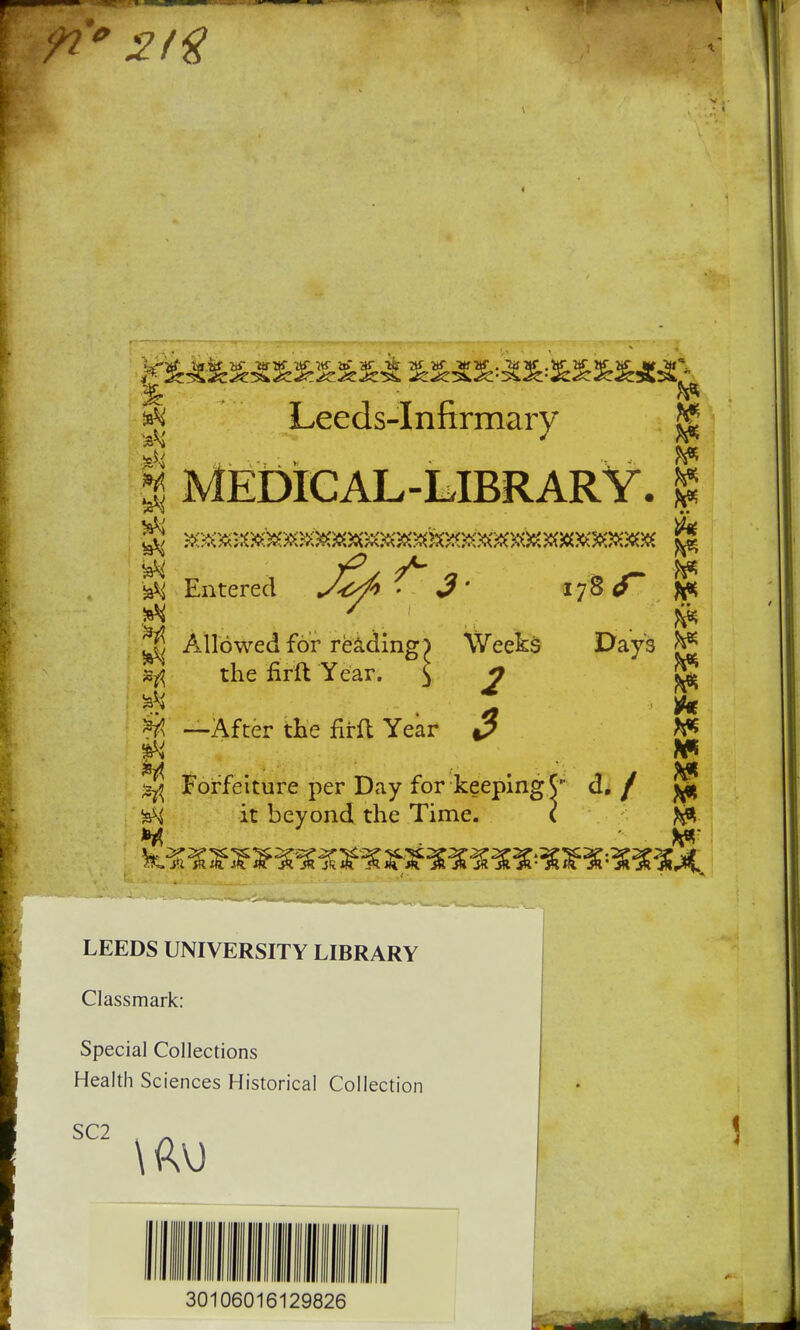 Ik. Leeds-Infirmary | MEDICAL-LIBRARY, £ ^ Entered - J* 1780 ft* ^ Allowed for reading) Weeks »ft the nrit Year. ^ j; # —After the firft Year 3 ^ Forfeiture per Day for keeping •*H it beyond the Time. H Days jg d./ ft* LEEDS UNIVERSITY LIBRARY Classmark: Special Collections Health Sciences Historical Collection SC2 30106016129826