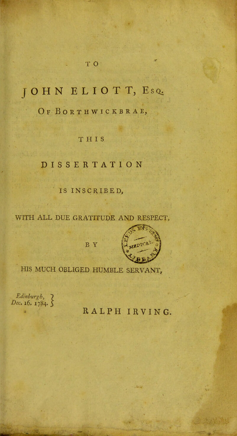 T O JOHN ELIOT T, Esq. Of BORTHWICKBRAE, THIS DISSERTATION IS INSCRIBED, WITH ALL DUE GRATITUDE AND RESPECT, HIS MUCH OBLIGED HUMBLE SERVANT, B Y RALPH IRVING.