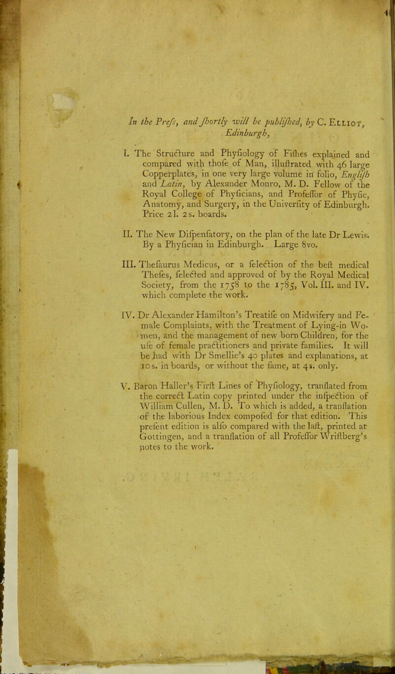 In the Prefs, and fiortly will be publijlicd, by C. Elliot, Edinburgh, t. The Structure and Phyfiology of Fifties explained and compared with thofe of Man, illuftrated with 46 large Copperplates, in one very large volume in folio, Englijh , and Latin, by Alexander Monro, M. D. Fellow of the Royal College of Phyfieians, and Profeflbr of Phyfic, Anatomy, and Surgery, in the Univerfity of Edinburgh. Price 2l. 2 s. boards. II. The New Difpenfatory, on the plan of the late Dr Lewis. By a Phyfician in Edinburgh. Large 8vo. III. Thefaurus Medicus, or a {election of the beft medical Thefes, felecled and approved of by the Royal Medical Society, from the 1758 to the 1785, Vol.111, and IV. which complete the work. IV. Dr Alexander Hamilton's Treatife on Midwifery and Fe- male Complaints, with the Treatment of Lying-in Wo- men, and the management of new born Children, for the ule of female practitioners and private families. It will be had with Dr Smellie's 40 plates and explanations, at 10 s. in boards, or without the fame, at 4s. only. V. Baron Haller's Firft Lines of Phyfiology, tranflated from the correct Latin copy printed under the infpeftion of William Cullen, M. D. To which is added, a tranflation of the laborious Index compofed for that edition. This prelent edition is alfo compared with the laft, printed at Gottiugen, and a tranflation of all Profeflbr Wriftberg's notes to the work.