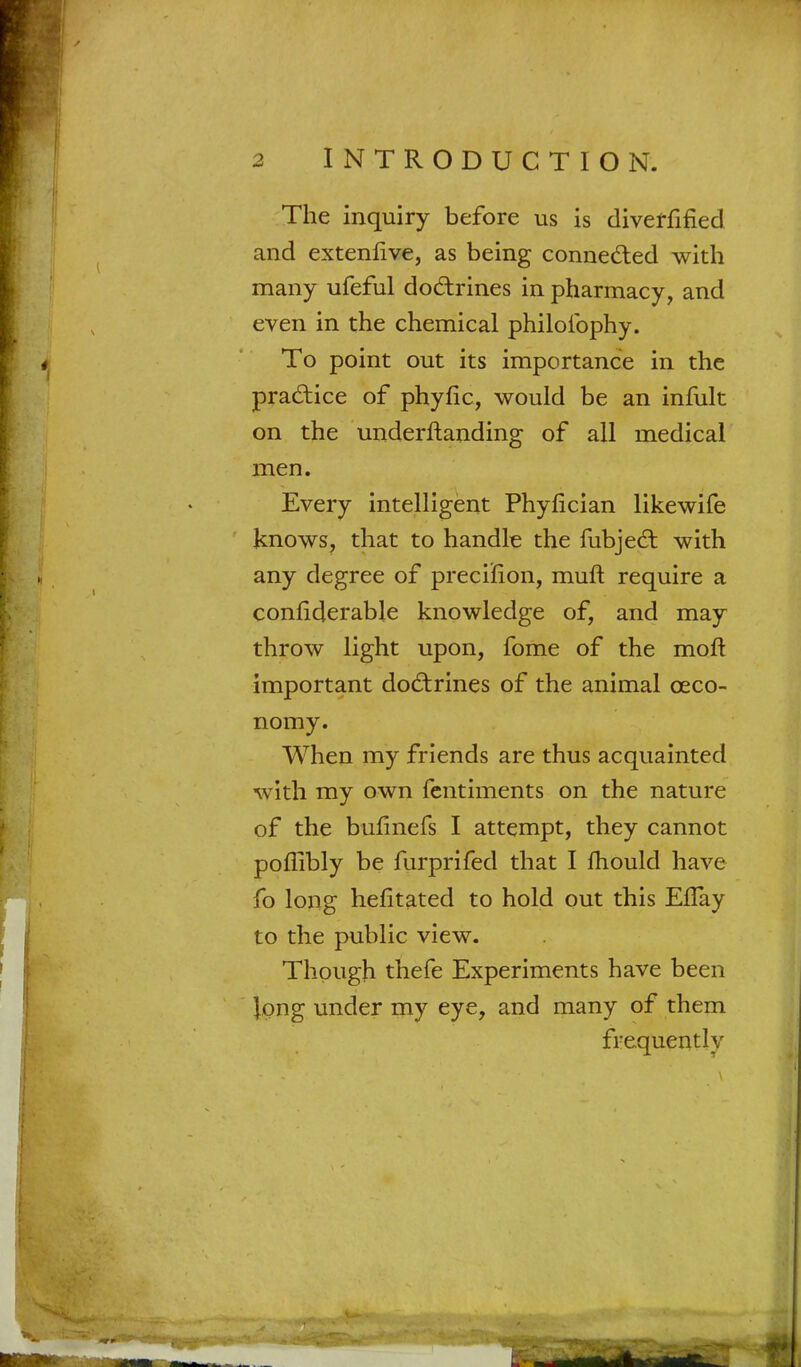 The inquiry before us is diverfified and extenfive, as being connected with many ufeful doctrines in pharmacy, and even in the chemical philofophy. To point out its importance in the practice of phyfic, would be an infult on the underftanding of all medical men. Every intelligent Phyfician likewife knows, that to handle the fubjed: with any degree of precision, muft require a conliderable knowledge of, and may throw light upon, fome of the molt important doctrines of the animal ceco- nomy. When my friends are thus acquainted with my own fentiments on the nature of the bulinefs I attempt, they cannot poflibly be furprifed that I mould have fo long hefitated to hold out this ErTay to the public view. Though thefe Experiments have been Jong under my eye, and many of them frequently