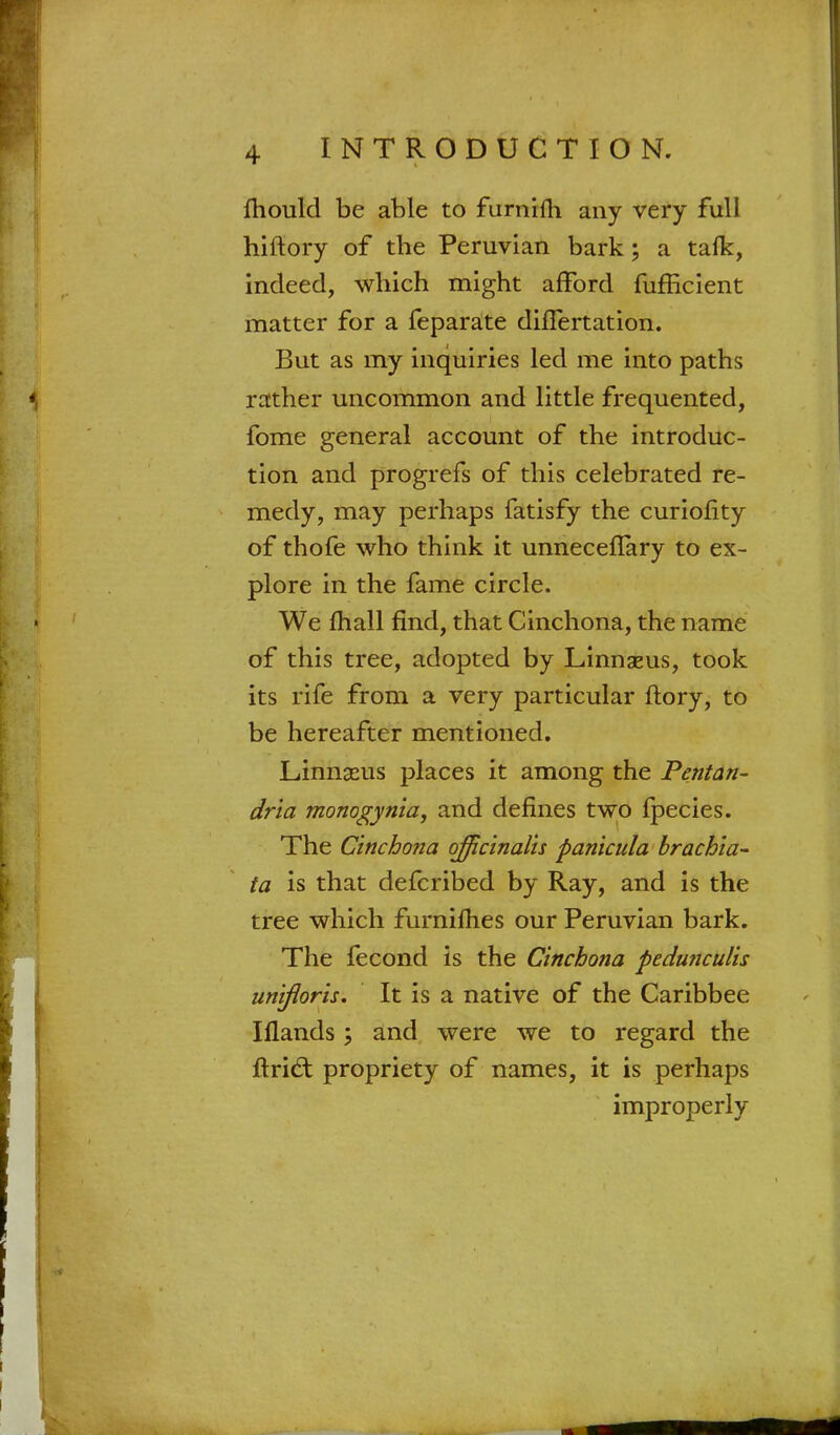 mould be able to furnifti any very full hiftory of the Peruvian bark; a talk, indeed, which might afford fufficient matter for a feparate differtation. But as my inquiries led me into paths rather uncommon and little frequented, fome general account of the introduc- tion and progrefs of this celebrated re- medy, may perhaps fatisfy the curiohty of thofe who think it unneceflary to ex- plore in the fame circle. We mall find, that Cinchona, the name of this tree, adopted by Linnaeus, took its rife from a very particular ftory, to be hereafter mentioned. Linnaeus places it among the Pentan- dria monogynia, and defines two fpecies. The Cinchona officinalis panicula brachia- ta is that defcribed by Ray, and is the tree which furnifhes our Peruvian bark. The fecond is the Cinchona pedunculis unifloris. It is a native of the Caribbee Iflands; and were we to regard the ftrid; propriety of names, it is perhaps improperly