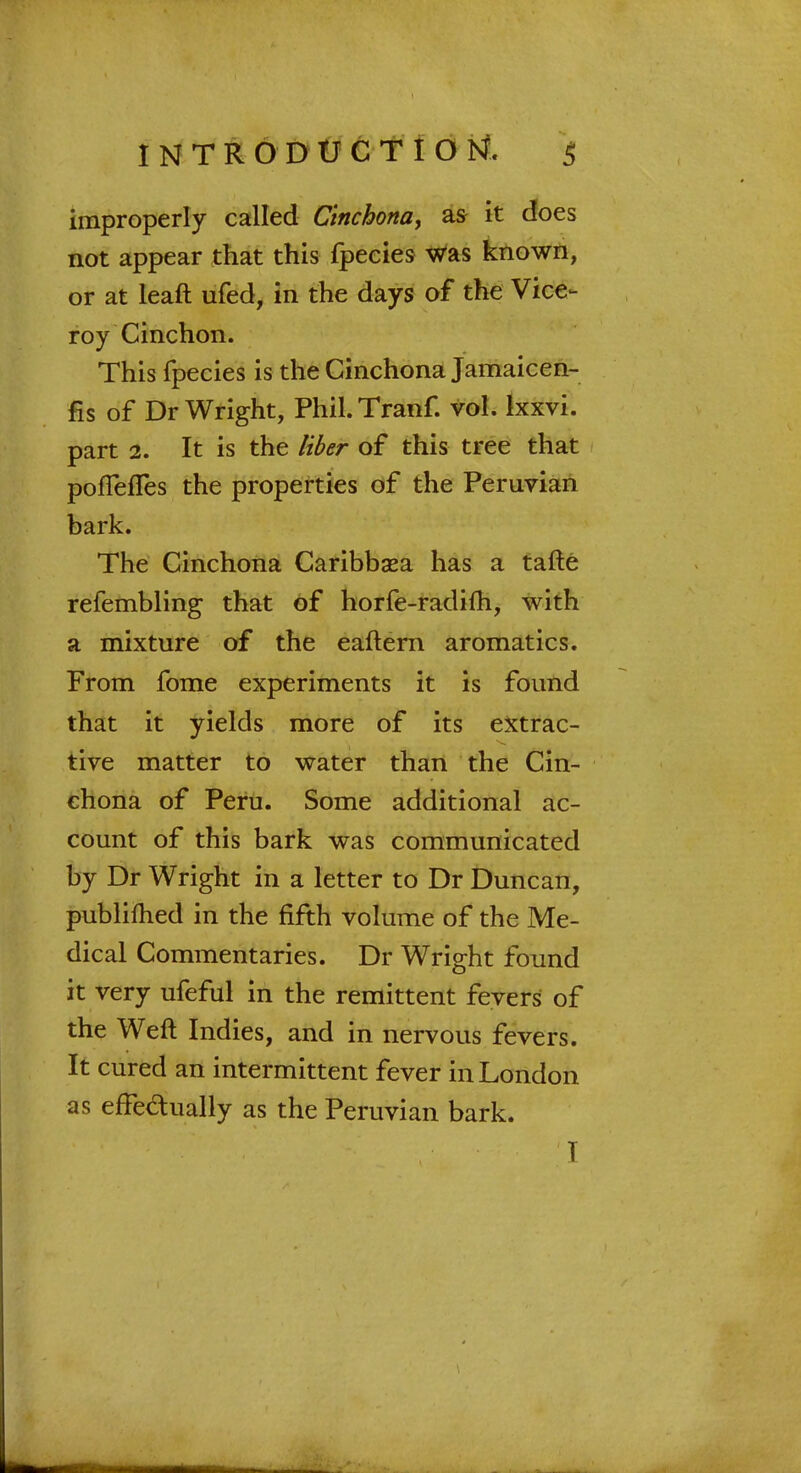 improperly called Cinchona, as it does not appear that this fpecies was known, or at leaft ufed, in the days of the Vice- roy Cinchon. This fpecies is the Cinchona Jamaicen- fis of Dr Wright, Phil.Tranf. vol. lxxvi. part 2. It is the liber of this tree that ponefles the properties of the Peruvian bark. The Cinchona Caribbasa has a tafte refembling that of horfe-radifh, with a mixture of the eaftern aromatics. From fome experiments it is found that it yields more of its extrac- tive matter to water than the Cin- chona of Peru. Some additional ac- count of this bark was communicated by Dr Wright in a letter to Dr Duncan, publifhed in the fifth volume of the Me- dical Commentaries. Dr Wright found it very ufeful in the remittent fevers of the Weft Indies, and in nervous fevers. It cured an intermittent fever in London as effeaually as the Peruvian bark. I