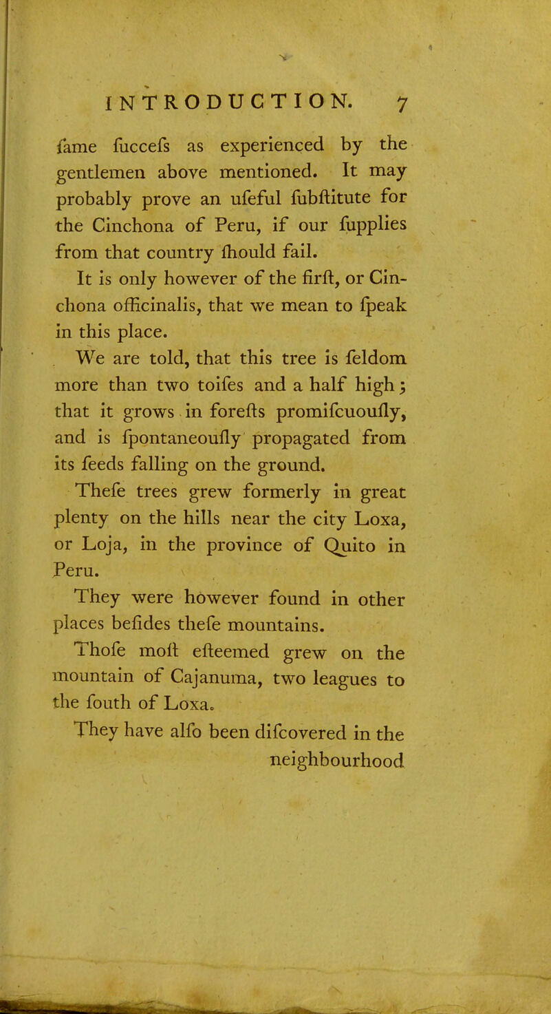 fame fuccefs as experienced by the gentlemen above mentioned. It may probably prove an ufeful fubftitute for the Cinchona of Peru, if our fupplies from that country mould fail. It is only however of the firft, or Cin- chona officinalis, that we mean to fpeak in this place. We are told, that this tree is feldom more than two toifes and a half high; that it grows in forefts promifcuoufly, and is fpontaneoufly propagated from its feeds falling on the ground. Thefe trees grew formerly in great plenty on the hills near the city Loxa, or Loja, in the province of Quito in Peru. They were however found in other places befides thefe mountains. Thofe molt efteemed grew on the mountain of Cajanuma, two leagues to the fouth of Loxa. They have alfo been difcovered in the neighbourhood