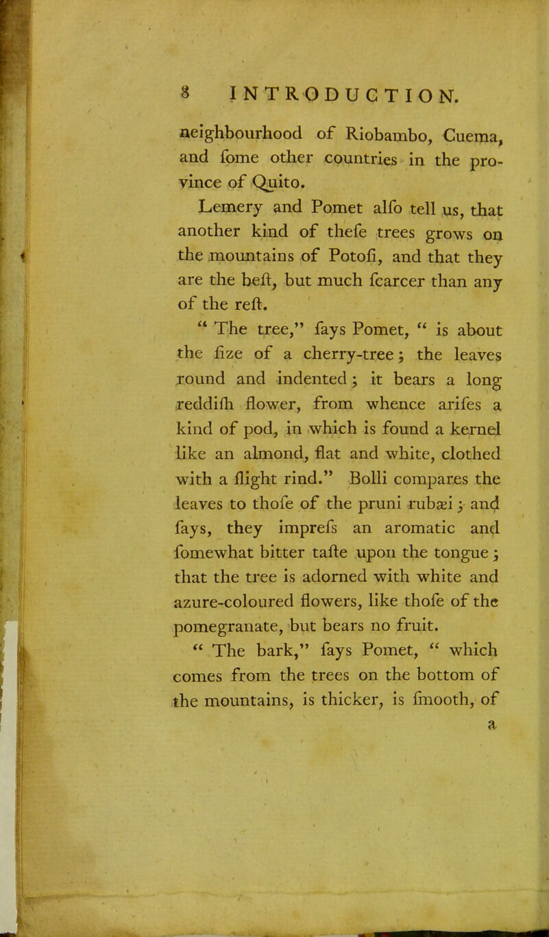 neighbourhood of Riobambo, Cuema, and fome other countries in the pro- vince of Quito. Lemery and Pomet alfo tell us, that another kind of thefe trees grows on the mountains of Potofi, and that they are the heft, but much fcarcer than any of the reft.  The tree, fays Pomet,  is about the lize of a cherry-tree; the leaves round and indented; it bears a long reddifh flower, from whence arifes a kind of pod, in which is found a kernel like an almond, flat and white, clothed with a flight rind. Bolli compares the leaves to thofe of the pruni rubaei; and fays, they imprefs an aromatic and fomewhat bitter tafte upon the tongue \ that the tree is adorned with white and azure-coloured flowers, like thofe of the pomegranate, but bears no fruit.  The bark, fays Pomet,  which comes from the trees on the bottom of the mountains, is thicker, is fmooth, of a