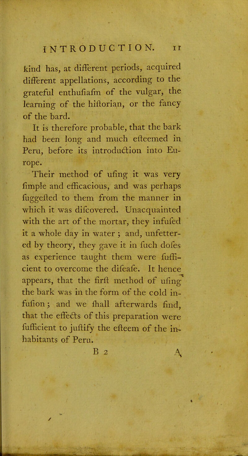 kind has, at different periods, acquired different appellations, according to the grateful enthufiafm of the vulgar, the learning of the hiftorian, or the fancy of the bard. It is therefore probable, that the bark had been long and much efteemed in Peru, before its introduction into Eu- rope. Their method of ufing it was very limple and efficacious, and was perhaps fuggefted to them from the manner in which it was difcovered. Unacquainted with the art of the mortar, they infufed it a whole day in water ; and, unfetter- ed by theory, they gave it in fuch dofes as experience taught them were fuffi- cient to overcome the difeafe. It hence appears, that the firft method of ufing the bark was in the form of the cold in- fufion; and we mail afterwards find, that the effects of this preparation were fufficient to juftify the efteem of the in- habitants of Peru. B 2 A»