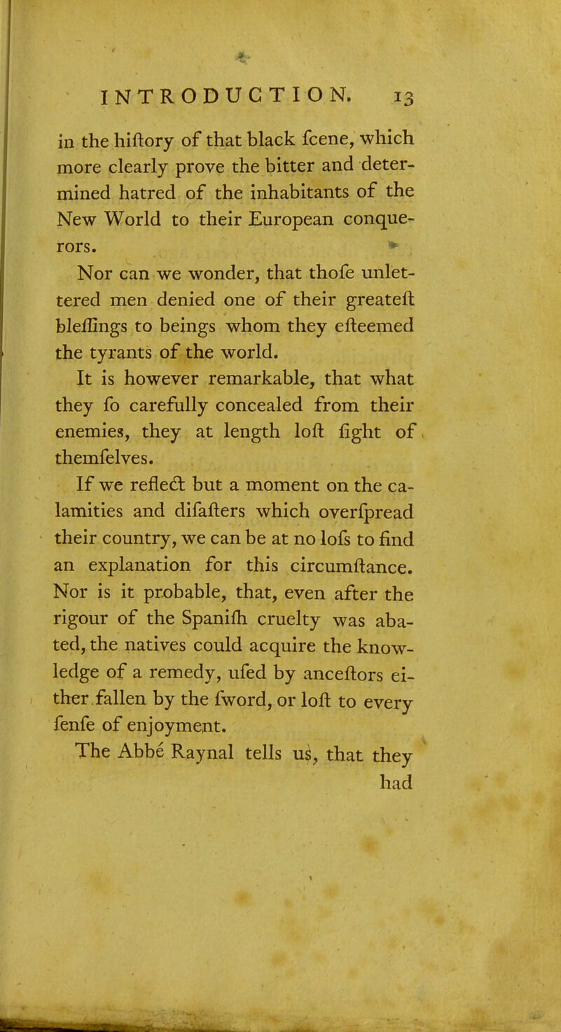 in the hiftory of that black fcene, which more clearly prove the bitter and deter- mined hatred of the inhabitants of the New World to their European conque- rors. * Nor can we wonder, that thofe unlet- tered men denied one of their greateft bleflmgs to beings whom they efteemed the tyrants of the world. It is however remarkable, that what they fo carefully concealed from their enemies, they at length loft fight of themfelves. If we reflect but a moment on the ca- lamities and difafters which overfpread their country, we can be at no lofs to find an explanation for this circumftance. Nor is it probable, that, even after the rigour of the Spanifh cruelty was aba- ted, the natives could acquire the know- ledge of a remedy, ufed by anceftors ei- ther fallen by the fword, or loft to every fenfe of enjoyment. The Abbe Raynal tells us, that they had
