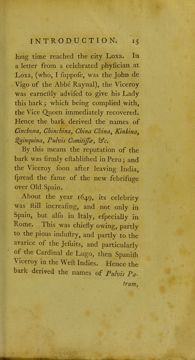 long time reached the city Loxa. In a letter from a celebrated phyfician at Loxa, (who, I fuppofe, was the John de Vigo of the Abbe Raynal), the Viceroy was earneftly advifed to give his Lady this bark; which being complied with, the Vice Queen immediately recovered. Hence the bark derived the names of Cinchona, Chine bin a, China China, Kinkina, Quinquina, Pulvis Comitijfa, £sV. By this means the reputation of the bark was firmly eftablifhed in Peru \ and the Viceroy foon after leaving India, fpread the fame of the new febrifuge over Old Spain. About the year 1649, its celebrity was ftill increafmg, and not only in Spain, but alfo in Italy, efpecially in Rome. This was chiefly owing, partly to the pious induftry, and partly to the avarice of the Jefuits, and particularly of the Cardinal de Lugo, then Spanifh Viceroy in the Weft Indies. Hence the bark derived the names of Pulvis Pa- trum,