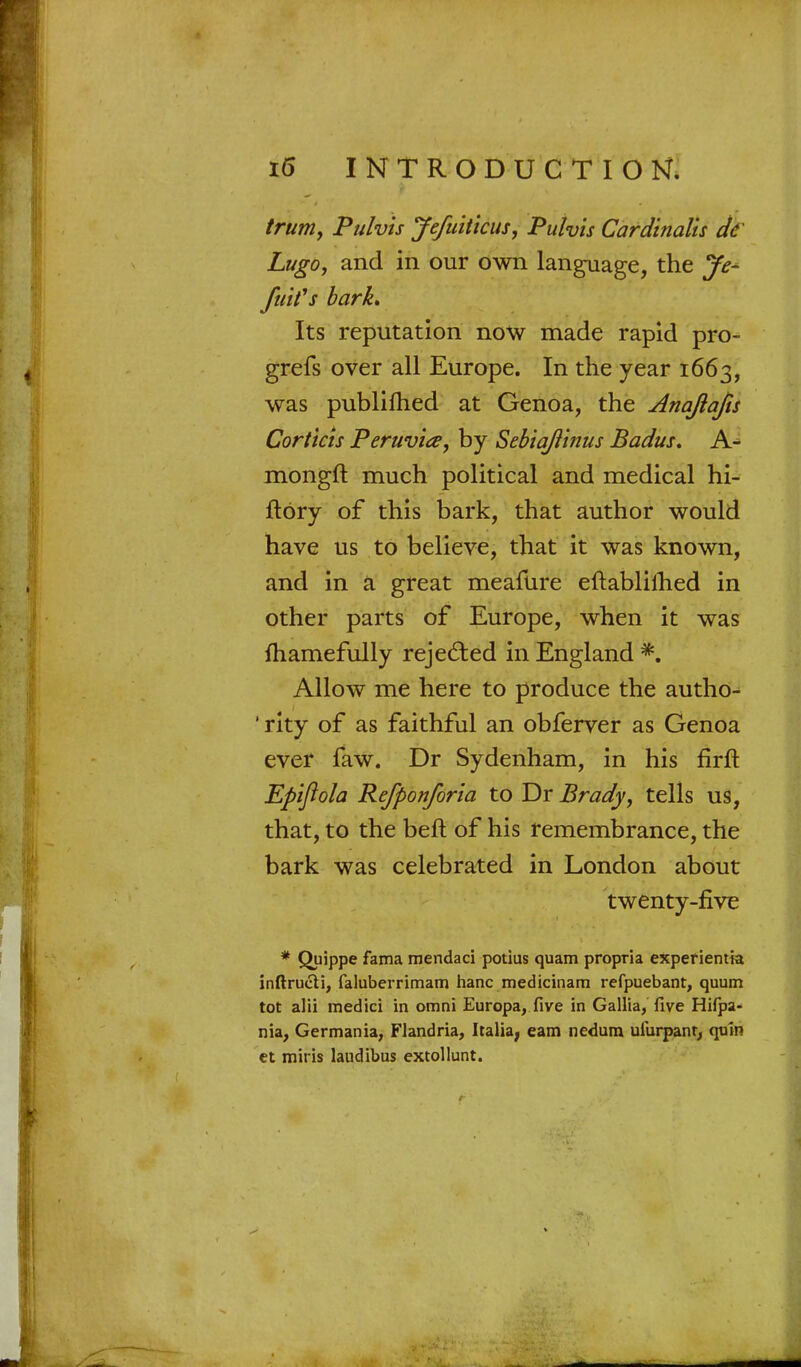 trum, Pulvis Jefuiticus, Pulvis Cardinalis de Lugo, and in our own language, the Je- fuifs bark* Its reputation now made rapid pro- grefs over all Europe. In the year 1663, was publilhed at Genoa, the Anajiafis Cor t ids Peruvia, by Sebiajiinus Badus. A- mongft much political and medical hi- ftory of this bark, that author would have us to believe, that it was known, and in a great meafure eftablilhed in other parts of Europe, when it was mamefully rejected in England *. Allow me here to produce the autho- 'rity of as faithful an obferver as Genoa ever faw. Dr Sydenham, in his firft Epifiola Refponforia to Dr Brady, tells us, that, to the beft of his remembrance, the bark was celebrated in London about twenty-five * Quippe fama mendaci potius quam propria experientia inftrucii, faluberrimam hanc medicinam refpuebant, quum tot alii medici in omni Europa, five in Gallia, five Htfpa- nia, Germania, Flandria, Italia, earn nedum ulurpant, quin et miris laudibus extollunt.