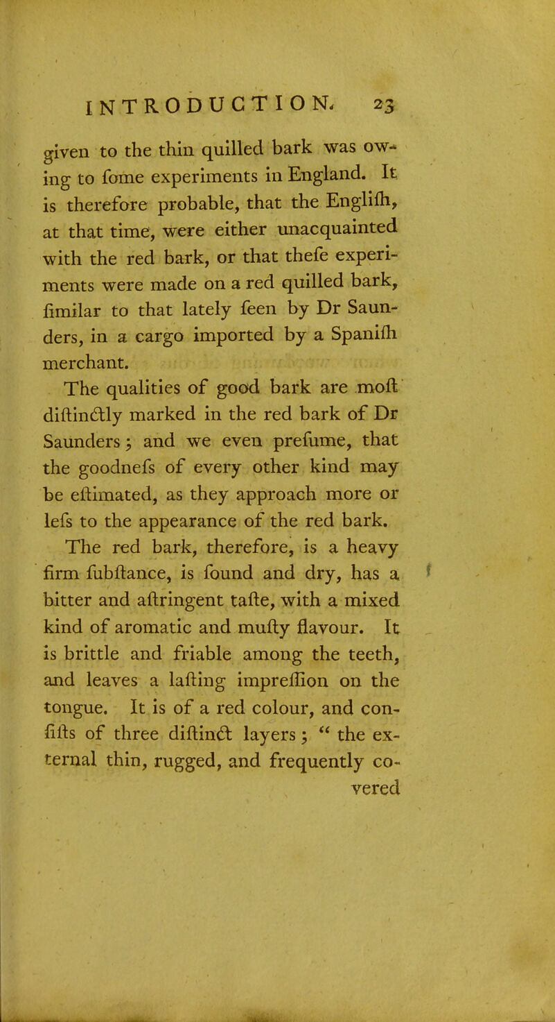 given to the thin quilled bark was ow- ing to fome experiments in England. It is therefore probable, that the Englifli, at that time, were either unacquainted with the red bark, or that thefe experi- ments were made on a red quilled bark, fimilar to that lately feen by Dr Saun- ders, in a cargo imported by a Spanifh merchant. The qualities of good bark are moft diftinctly marked in the red bark of Dr Saunders; and we even prefume, that the goodnefs of every other kind may be eftimated, as they approach more or lefs to the appearance of the red bark. The red bark, therefore, is a heavy firm fubftance, is found and dry, has a bitter and aftringent tafte, with a mixed kind of aromatic and mufty flavour. It is brittle and friable among the teeth, and leaves a lafting imprellion on the tongue. It is of a red colour, and con- iilts of three diftincl: layers;  the ex- ternal thin, rugged, and frequently co- vered