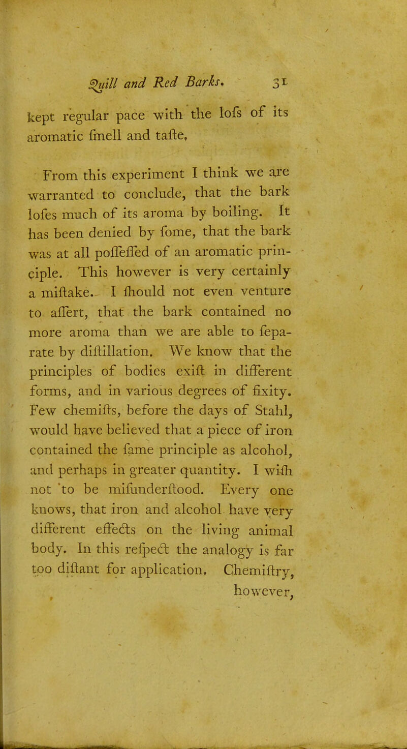 kept regular pace with the lofs of its aromatic fmell and tafte, From this experiment I think we are warranted to conclude, that the bark lofes much of its aroma by boiling. It has been denied by fome, that the bark was at all poffefTed of an aromatic prin- ciple. This however is very certainly a miftake. I mould not even venture to anert, that the bark contained no more aroma than we are able to fepa- rate by difcillation. We know that the principles of bodies exift in different forms, and in various degrees of fixity. Few chemifts, before the days of Stahl, would have believed that a piece of iron contained the fame principle as alcohol, and perhaps in greater quantity. I wifh not *to be mifunderftood. Every one knows, that iron and alcohol, have very different effects on the living animal body. In this refpecl: the analogy is far too diftant for application. Chemiftry, however, 7