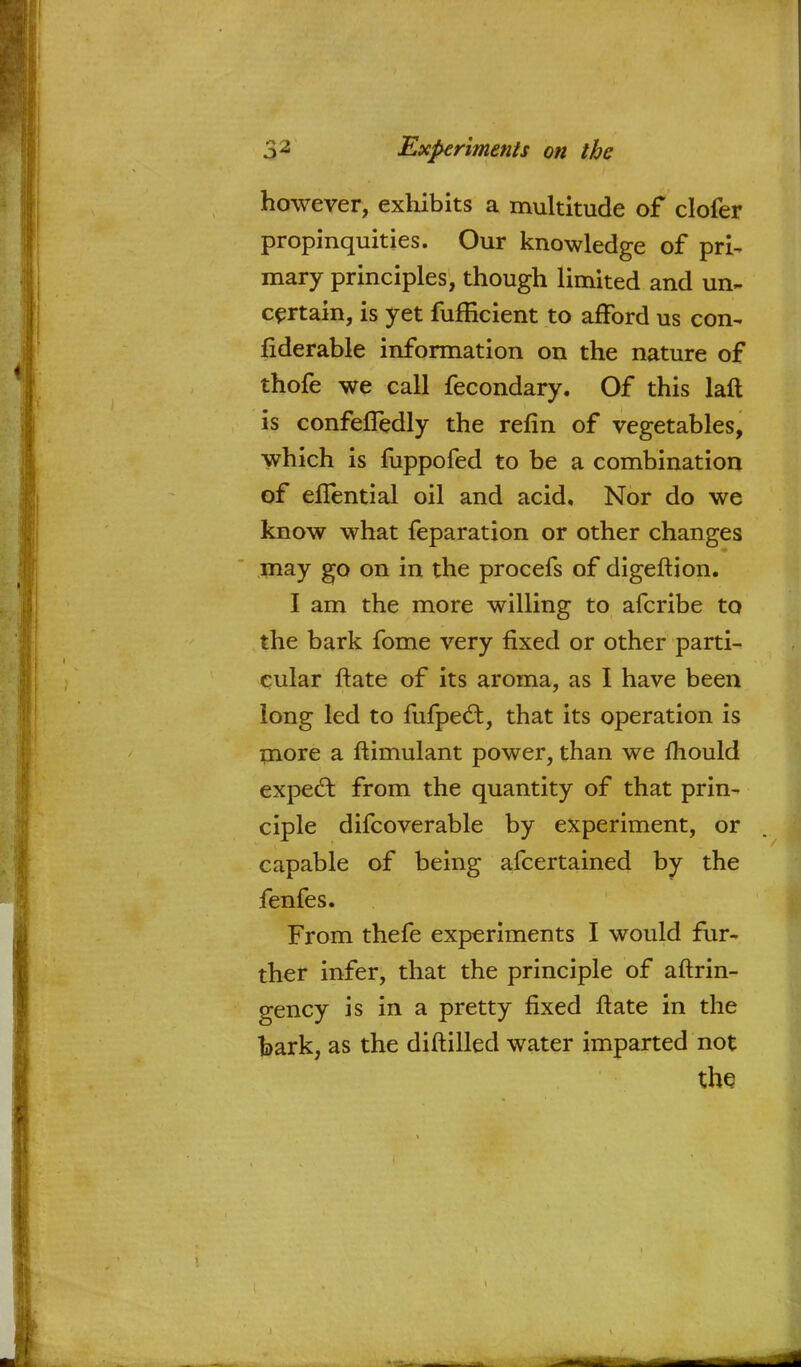 however, exhibits a multitude of clofer propinquities. Our knowledge of pri- mary principles, though limited and un- certain, is yet fufficient to afford us con- fiderable information on the nature of thofe we call fecondary. Of this laft is confefTedly the refin of vegetables, which is fuppofed to be a combination of eflential oil and acid. Nor do we know what feparation or other changes may go on in the procefs of digeftion. I am the more willing to afcribe to the bark fome very fixed or other parti- cular ftate of its aroma, as I have been long led to fufpect, that its operation is more a ftimulant power, than we mould expecl; from the quantity of that prin- ciple difcoverable by experiment, or capable of being afcertained by the fenfes. From thefe experiments I would fur- ther infer, that the principle of aftrin- gency is in a pretty fixed ftate in the bark, as the diftilled water imparted not the