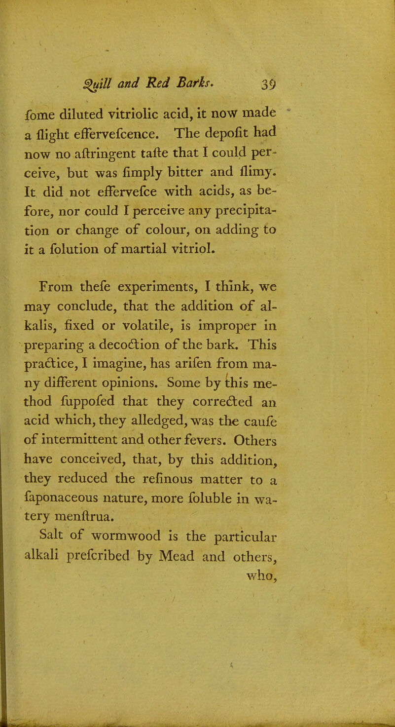 fome diluted vitriolic acid, it now made a flight effervefcence. The depofit had now no aftringent tafte that I could per- ceive, but was fimply bitter and flimy. It did not effervefce with acids, as be- fore, nor could I perceive any precipita- tion or change of colour, on adding to it a folution of martial vitriol. From thefe experiments, I think, we may conclude, that the addition of al- kalis, fixed or volatile, is improper in preparing a decoftion of the bark. This practice, I imagine, has arifen from ma- ny different opinions. Some by this me- thod fuppofed that they corrected an acid which, they alledged, was the caufe of intermittent and other fevers. Others have conceived, that, by this addition, they reduced the refinous matter to a faponaceous nature, more foluble in wa- tery menftrua. Salt of wormwood is the particular alkali prefcribed by Mead and others, who,