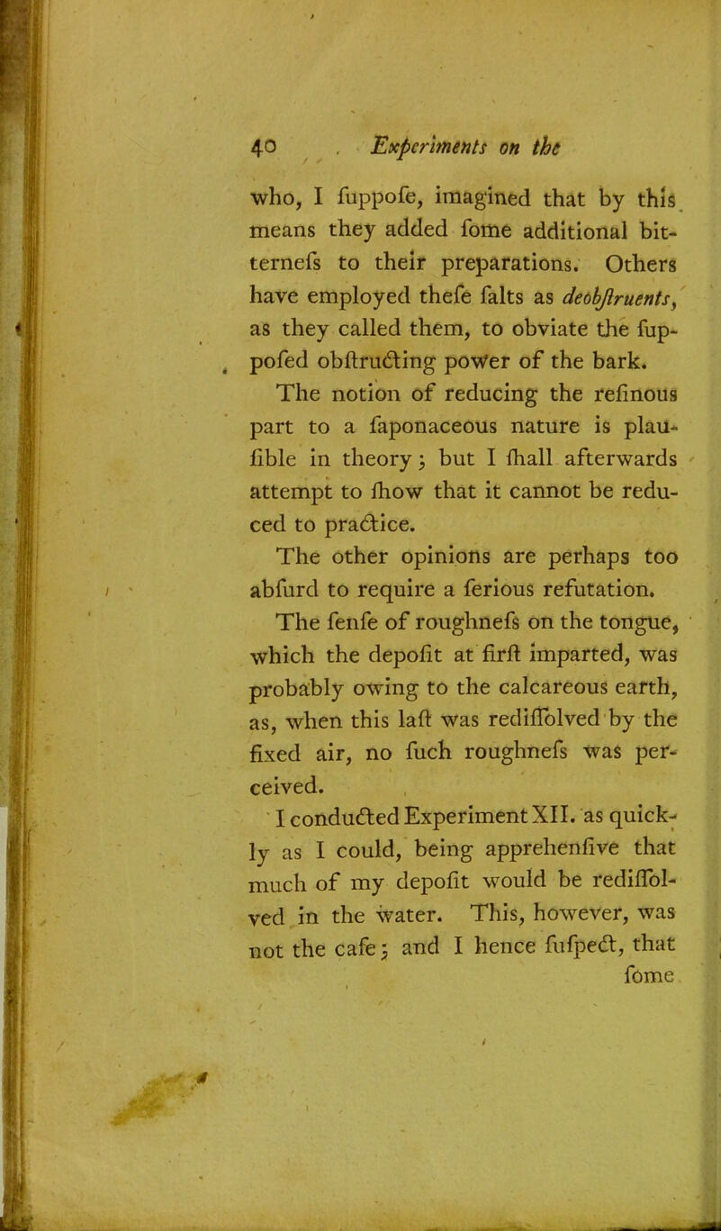 who, I fuppofe, imagined that by this means they added fome additional bit- ternefs to their preparations. Others have employed thefe falts as deobjlruents, as they called them, to obviate the fup- pofed obftructing power of the bark. The notion of reducing the refinous part to a faponaceous nature is plau- fible in theory; but I lhall afterwards attempt to mow that it cannot be redu- ced to practice. The other opinions are perhaps too abfurd to require a ferious refutation. The fenfe of roughnefs on the tongue, which the depofit at firft imparted, was probably owing to the calcareous earth, as, when this laft was rediflblved by the fixed air, no fuch roughnefs was per- ceived. I conducted Experiment XII. as quick- ly as I could, being apprehenfive that much of my depofit would be rediffol- ved in the water. This, however, was not the cafe; and I hence fufpect, that fome