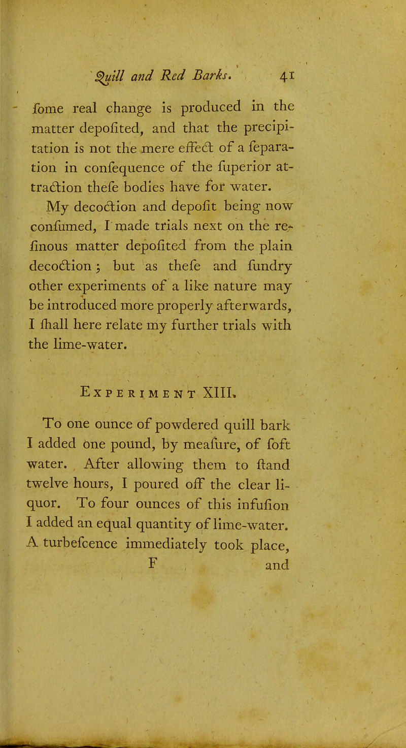 1 fome real change is produced in the matter depofited, and that the precipi- tation is not the mere effect of a repara- tion in confequence of the fuperior at- traction thefe bodies have for water. My decoction and depofit being now confumed, I made trials next on the re- finous matter depofited from the plain decoction; but as thefe and fundry other experiments of a like nature may be introduced more properly afterwards, I mail here relate my further trials with the lime-water. Experiment X1IL To one ounce of powdered quill bark I added one pound, by meafure, of foft water. After allowing them to ftand twelve hours, I poured off the clear li- quor. To four ounces of this infurlon I added an equal quantity of lime-water. A turbefcence immediately took place, F and