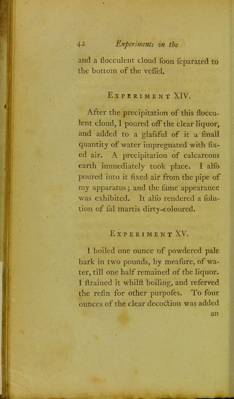 and a flocculent cloud foon feparated to the bottom of the veffel. Experiment XIV. After the precipitation of this floccu- lent cloud, I poured off the clear liquor, and added to a glafsful of it a fmall quantity of water impregnated with fix- ed air. A precipitation of calcareous earth immediately took place. I alfo poured into it fixed air from the pipe of my apparatus; and the fame appearance was exhibited. It alfo rendered a folu- tion of fal martis dirty-coloured. Experiment XV. I boiled one ounce of powdered pale bark in two pounds, by meafure, of wa- ter, till one half remained of the liquor. I ftrained it whilft boiling, and referved the refin for other purpofes. To four ounces of the clear deco&ion was added an