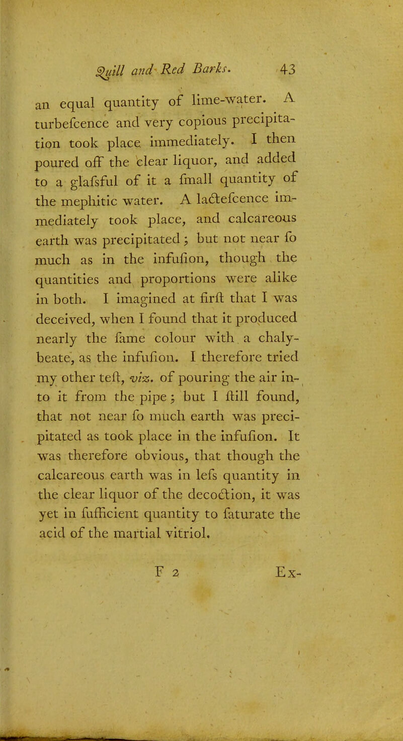 an equal quantity of lime-water. A turbefcence and very copious precipita- tion took place immediately. I then poured off the clear liquor, and added to a glafsful of it a fmall quantity of the mephitic water. A la&efcence im- mediately took place, and calcareous earth was precipitated j but not near fo much as in the infulion, though the quantities and proportions were alike in both. I imagined at firft that I was deceived, when I found that it produced nearly the fame colour with a chaly- beate, as the infufion. I therefore tried my other ten, viz. of pouring the air in- to it from the pipe; but I ftill found, that not near fo much earth was preci- pitated as took place in the infufion. It was therefore obvious, that though the calcareous earth was in lefs quantity in the clear liquor of the decoction, it was yet in fufficient quantity to faturate the acid of the martial vitriol. Ex-