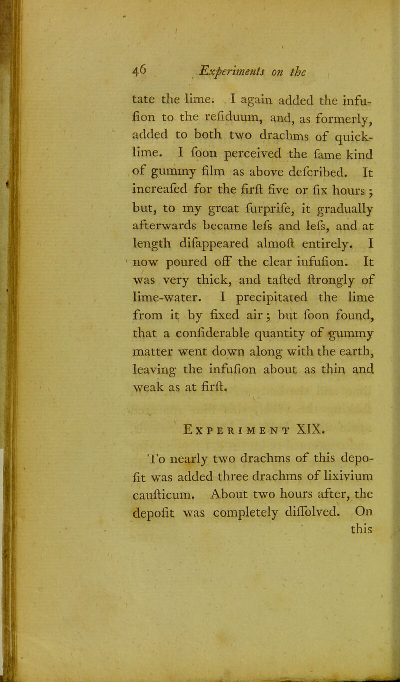 tate the lime. I again added the infu- fion to the refiduum, and, as formerly, added to both two drachms of quick- lime. I foon perceived the fame kind of gummy film as above defcribed. It increafed for the firft five or fix hours; but, to my great furprife, it gradually afterwards became lefs and lefs, and at length difappeared almoft entirely. I now poured off the clear infufion. It was very thick, and tailed ftrongly of lime-water. I precipitated the lime from it by fixed air; but foon found, that a confiderable quantity of gummy matter went down along with the earth, leaving the infufion about as thin and weak as at firft. Experiment XIX. To nearly two drachms of this depo- fit was added three drachms of lixivium caufticum. About two hours after, the depofit was completely diflblved. On this