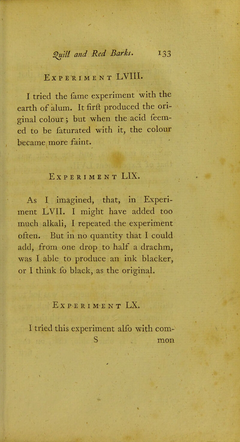 Experiment LVIII. I tried the fame experiment with the earth of alum. It firft produced the ori- ginal colour; but when the acid feem- ed to be faturated with it, the colour became more faint. Experiment LIX. As I imagined, that, in Experi- ment LVII. I might have added too much alkali, I repeated the experiment often. But in no quantity that I could add, from one drop. to half a drachm, was I able to produce an ink blacker, or I think fo black, as the original. Experiment LX. I tried this experiment alfo with com- S mon