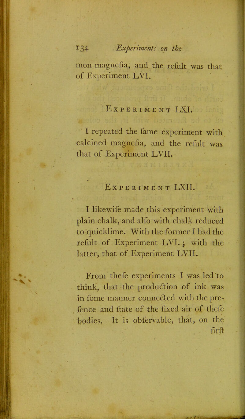 mon magnefia, and the refult was that of Experiment LVI. Experiment LXL I repeated the fame experiment with calcined magnefia, and the refult was that of Experiment LVII. Experiment LXII. I likewife made this experiment with plain chalk, and alfo with chalk reduced to quicklime. With the former I had the refult of Experiment LVI. j with the latter, that of Experiment LVII. From thefe experiments I was led to think, that the production of ink was in fome manner connected with the pre- fence and ftate of the fixed air of thefe bodies, It is obfervable, that, on the firft