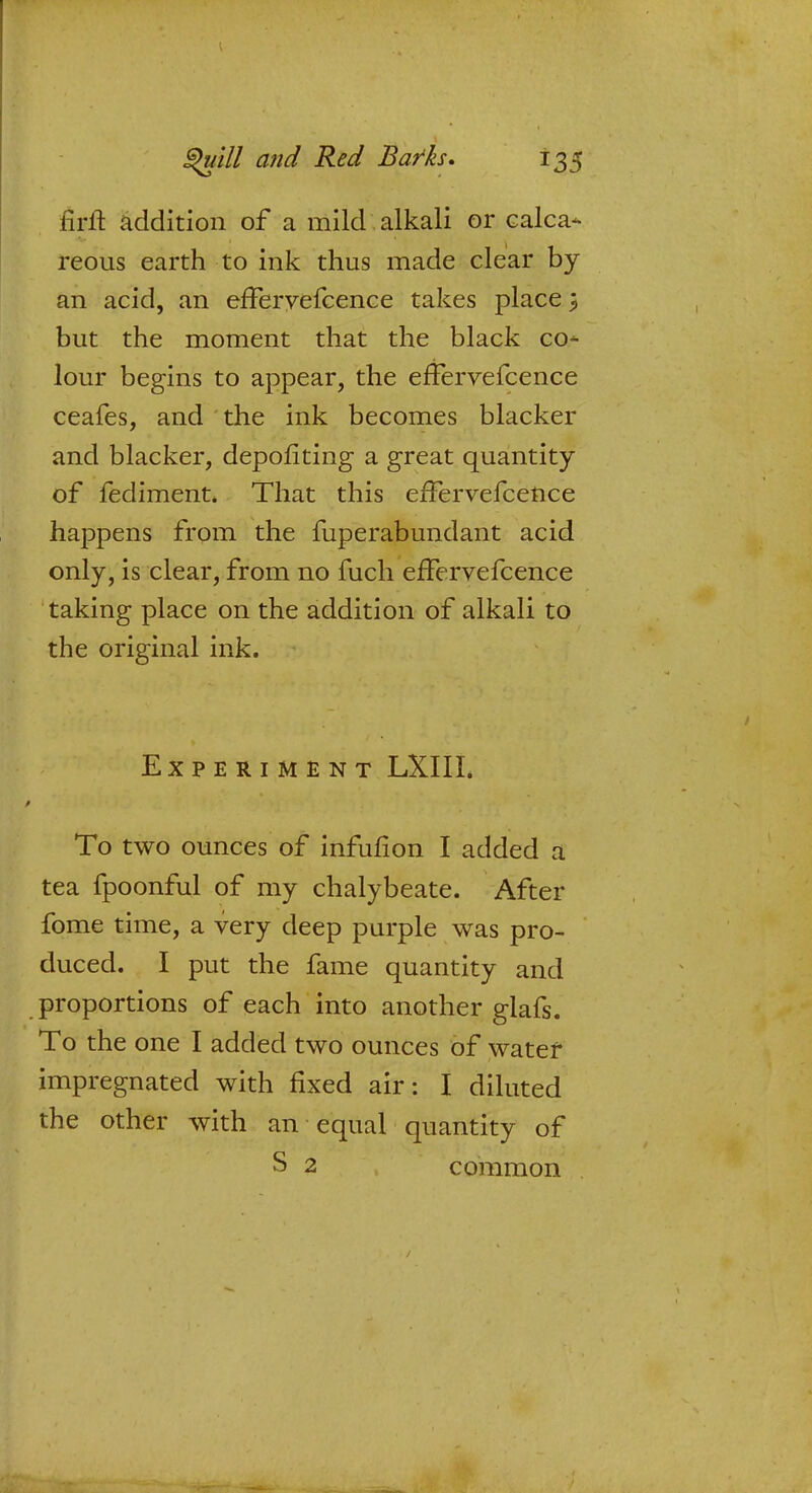 firft addition of a mild alkali or Galea* reous earth to ink thus made clear by an acid, an efFeryefcence takes place} but the moment that the black co- lour begins to appear, the efFervefcence ceafes, and the ink becomes blacker and blacker, depofiting a great quantity of fediment. That this efFervefcence happens from the fuperabundant acid only, is clear, from no fuch efFervefcence taking place on the addition of alkali to the original ink. Experiment LXIII. To two ounces of infufion I added a tea fpoonful of my chalybeate. After fome time, a very deep purple was pro- duced. I put the fame quantity and proportions of each into another glafs. To the one I added two ounces of water impregnated with fixed air: I diluted the other with an equal quantity of S 2 common /