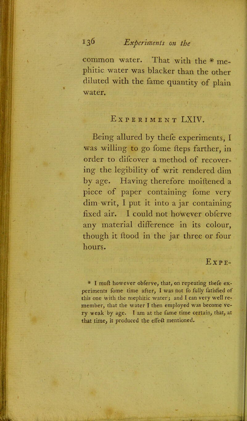 common water. That with the * me- phitic water was blacker than the other diluted with the fame quantity of plain water. Experiment LXIV. Being allured by thefe experiments, I was willing to go fome fleps farther, in order to difcover a method of recover- ing the legibility of writ rendered dim by age. Having therefore moiftened a piece of paper containing fome very dim writ, I put it into a jar containing fixed air. I could not however obferve any material difference in its colour, though it flood in the jar three or four hours. Expe- * I mud however obferve, that, on repeating thefe ex- periments fome time after, I was not fo fully fatisfied of this one with the mephitic water; and I can very well re- member, that the water 1 then employed was become ve- ry weak by age. I am at the fame time certain, that, at that time, it produced the effeft mentioned.