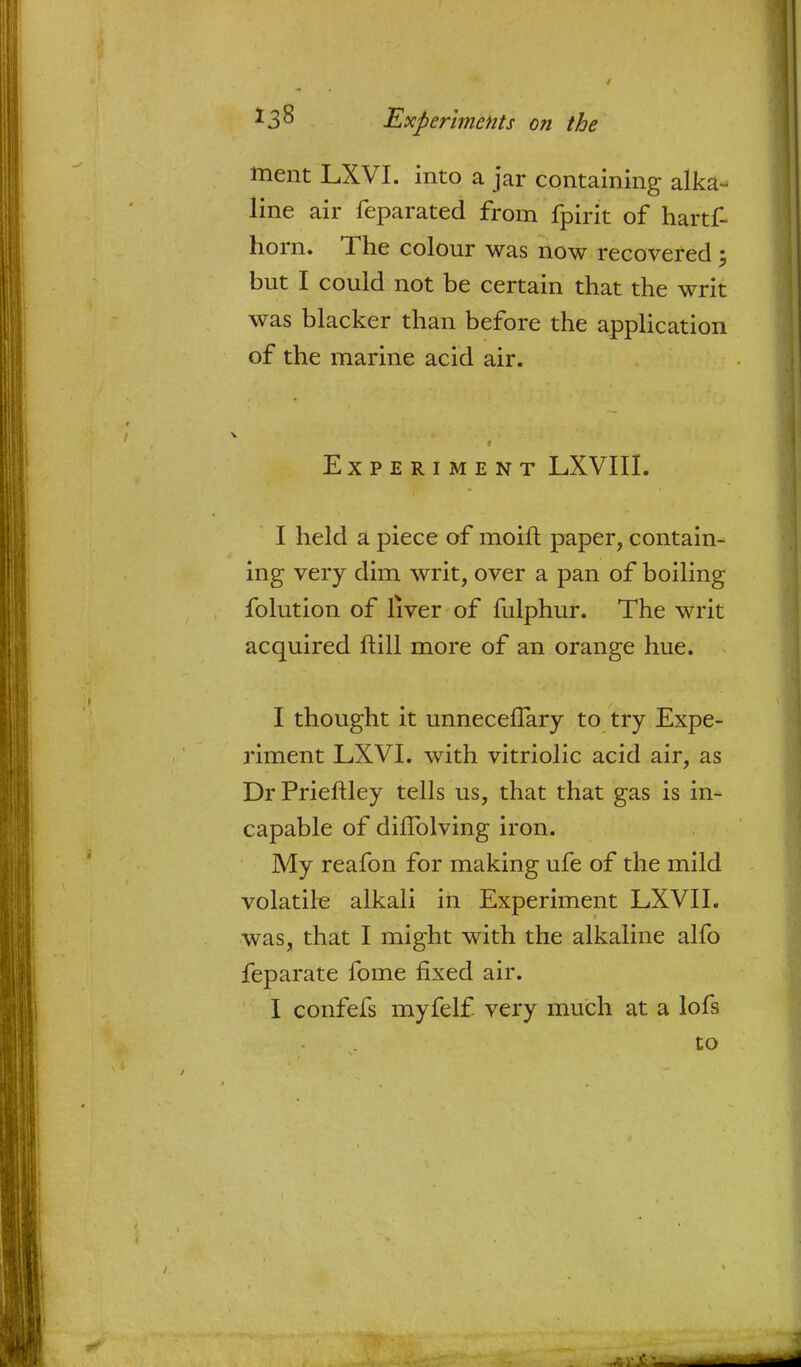ment LXVI. into a jar containing alka- line air feparated from fpirit of hartf- horn. The colour was now recovered; but I could not be certain that the writ was blacker than before the application of the marine acid air. Experiment LXVIII. I held a piece of moift paper, contain- ing very dim writ, over a pan of boiling folution of liver of fulphur. The writ acquired ftill more of an orange hue. I thought it unneceflary to try Expe- riment LXVI. with vitriolic acid air, as Dr Prieftley tells us, that that gas is in- capable of difTolving iron. My reafon for making ufe of the mild volatile alkali in Experiment LXVII. was, that I might with the alkaline alfo feparate fome fixed air. I confefs myfelf very much at a lofs to