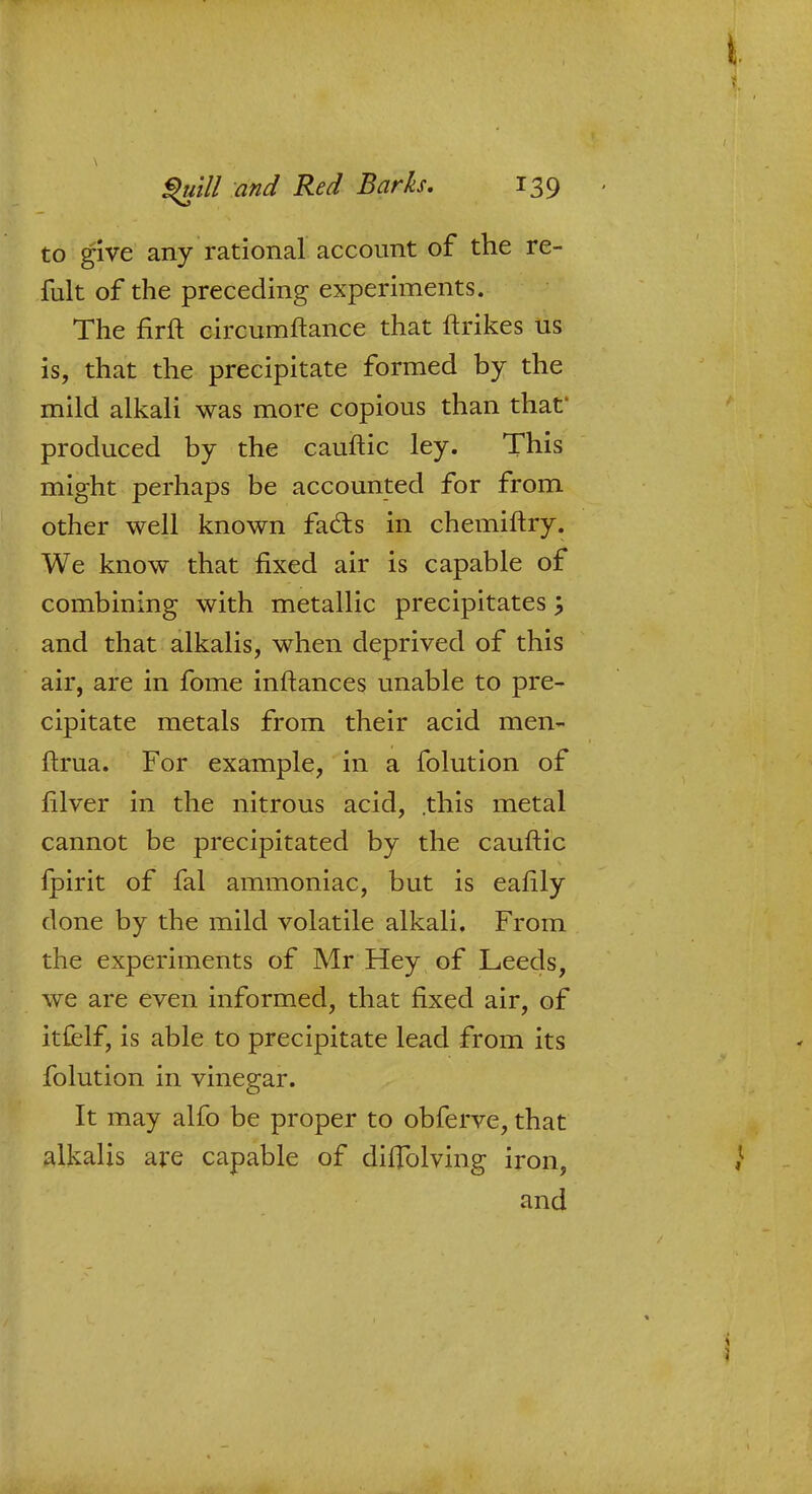 to give any rational account of the re- fult of the preceding experiments. The firft circumftance that ftrikes us is, that the precipitate formed by the mild alkali was more copious than that produced by the cauftic ley. This might perhaps be accounted for from other well known fa£ts in chemiftry. We know that fixed air is capable of combining with metallic precipitates \ and that alkalis, when deprived of this air, are in fome inftances unable to pre- cipitate metals from their acid men- ftrua. For example, in a folution of filver in the nitrous acid, .this metal cannot be precipitated by the cauftic fpirit of fal ammoniac, but is eafily done by the mild volatile alkali. From the experiments of Mr Hey of Leeds, we are even informed, that fixed air, of itfelf, is able to precipitate lead from its folution in vinegar. It may alfo be proper to obferve, that alkalis are capable of difTolving iron, and
