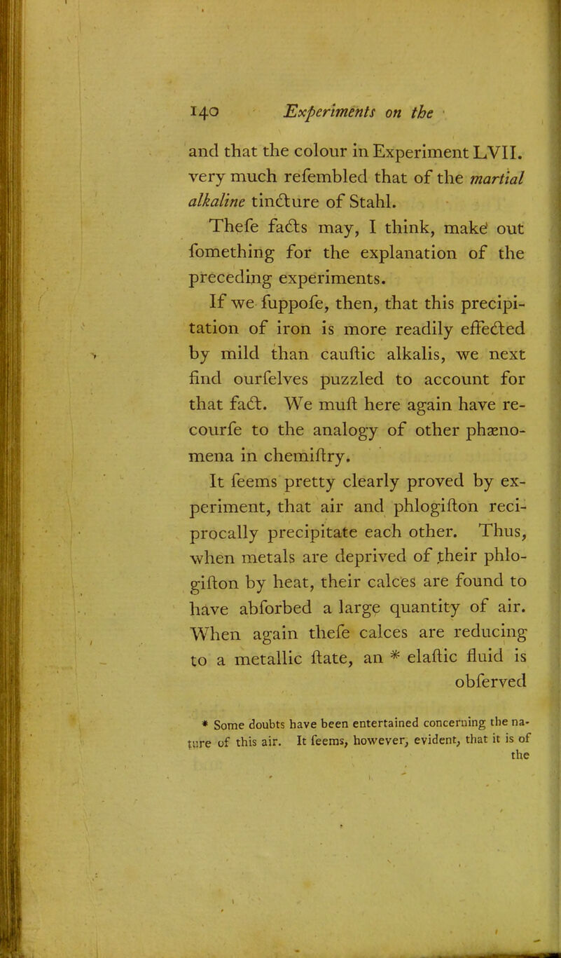 and that the colour in Experiment LVII. very much refembled that of the martial alkaline tincture of Stahl. Thefe facts may, I think, make? out fomething for the explanation of the preceding experiments. If we fuppofe, then, that this precipi- tation of iron is more readily effected by mild than cauftic alkalis, we next find ourfelves puzzled to account for that fact. We muft here again have re- courfe to the analogy of other pheno- mena in chemiftry. It feems pretty clearly proved by ex- periment, that air and phlogifton reci- procally precipitate each other. Thus, when metals are deprived of their phlo- have abforbed a large quantity of air. When again thefe calces are reducing to a metallic ftate, an * elaftic fluid is * Some doubts have been entertained concerning the na- ture of this air. It feems, however, evident, that it is of the heat, their calces are found to obferved 1