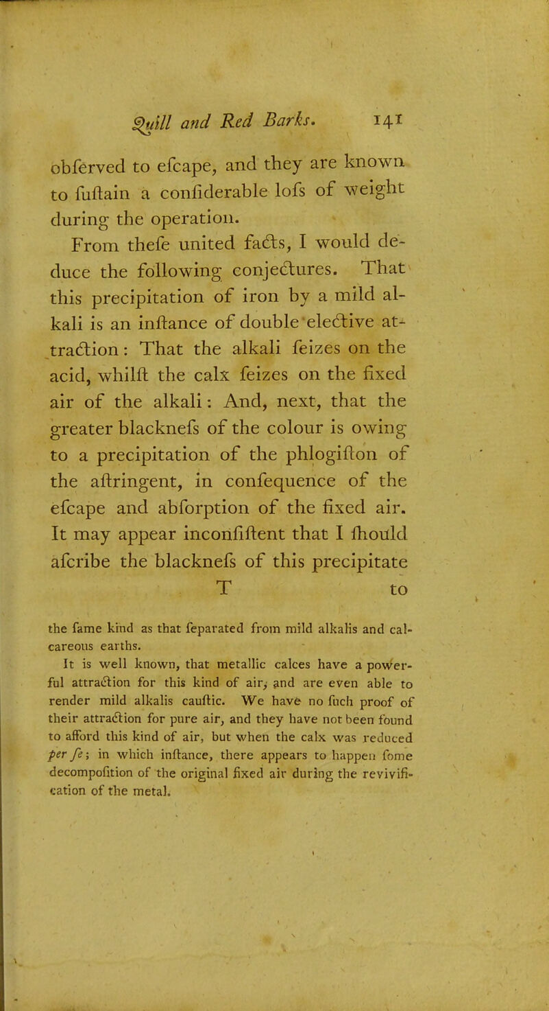 obferved to efcape, and they are known to fuftain a confiderable lofs of weight during the operation. From thefe united facts, I would de- duce the following conjectures. That this precipitation of iron by a mild al- kali is an inftance of double'elective at- traction : That the alkali feizes on the acid, whilft the calx feizes on the fixed air of the alkali: And, next, that the greater blacknefs of the colour is owing to a precipitation of the phlogifton of the aftringent, in confequence of the efcape and abforption of the fixed air. It may appear inconfiftent that I mould afcribe the blacknefs of this precipitate T to the fame kind as that feparated from mild alkalis and cal- careous earths. It is well known, that metallic calces have a power- ful attraction for this kind of air> and are even able to render mild alkalis cauftic. We have no fnch proof of their attraction for pure air, and they have not been found to afford this kind of air, but when the calx was reduced per fe; in which inftance, there appears to happen fome decompofition of the original fixed air during the revivifi- cation of the metal.