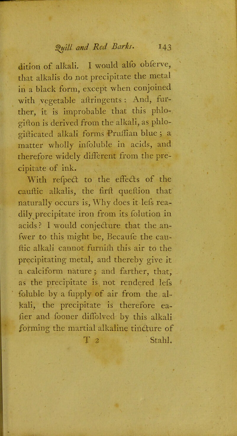 dition of alkali. I would alfo obferve, that alkalis do not precipitate the metal in a black form, except when conjoined with vegetable aftringents : And, fur- ther, it is improbable that this phlo- gifton is derived from the alkali, as phlo- gilticated alkali forms Pruflian blue \ a matter wholly infoluble in acids, and therefore widely different from the pre- cipitate of ink. With refpect to the effects of the cauftic alkalis, the firft queftion that naturally occurs is, Why does it lefs rea- dily precipitate iron from its folution in acids ? I would conjecture that the an- fwer to this might be, Becaufe the cau- ftic alkali cannot furnifh this air to the precipitating metal, and thereby give it a calciform nature; and farther, that, as the precipitate is, not rendered lefs foluble by a fupply of air from the al- kali, the precipitate is therefore ea- iier and fooner diffolved by this alkali forming the martial alkaline tincture of T 2 Stahl.
