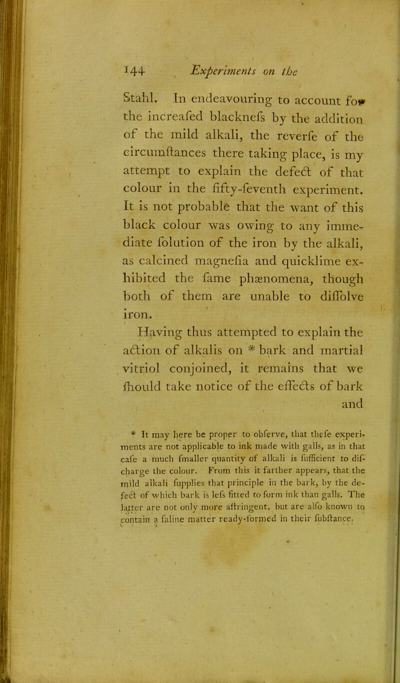 Stahl. In endeavouring to account fo* the increafed blacknefs by the addition of the mild alkali, the reverfe of the eircumftances there taking place, is my attempt to explain the defect of that colour in the fifty-feventh experiment. It is not probable that the want of this black colour was owing to any imme- diate folution of the iron by the alkali, as calcined magnelia and quicklime ex- hibited the fame phenomena, though both of them are unable to difTolve iron. Having thus attempted to explain the action of alkalis on * bark and martial vitriol conjoined, it remains that we mould take notice of the effects of bark and * It may here be proper to obferve, that thefe experi- ments are not applicable to ink made with galls, as in that cafe a much fmaller quantity of alkali is fufficient to dif- charge the colour. From this it farther appears, that the mild alkali fupplies that principle in the bark, by the de- fect of which bark is lefs fitted to form ink than galls. The latter are not only more aflringent, but are alfo known to contain a faline matter ready-formed in their fubftance.