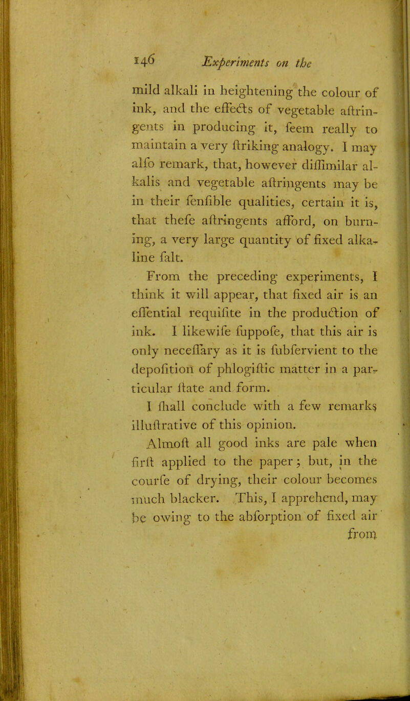 mild alkali in heightening the colour of ink, and the effecls of vegetable aftrin- gents in producing it, feem really to maintain a very ftriking analogy. I may alfo remark, that, however diffimilar al- kalis and vegetable aftringents may be in their fenfible qualities, certain it is, that thefe aftringents afford, on burn- ing, a very large quantity of fixed alka^ line fait. From the preceding experiments, I think it will appear, that fixed air is an eflential requifite in the production of Ink. I likewife fuppofe, that this air is only neceflary as it is fubfervient to the depofition of phlogiftic matter in a par- ticular ftate and form. I mall conclude with a few remarks illuftrative of this opinion. Almoft all good inks are pale when firft applied to the paper; but, in the courfe of drying, their colour becomes much blacker. .This, I apprehend, may be owing to the abforption of fixed air from