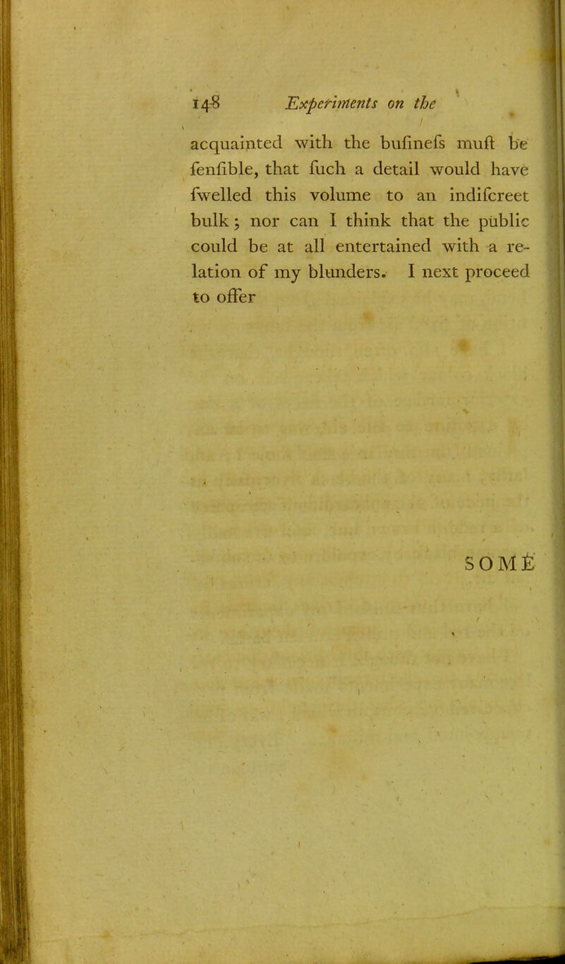 acquainted with the bufmefs muft be fenfible, that fuch a detail would have fwelled this volume to an indifcreet bulk; nor can I think that the public could be at all entertained with a re- lation of my blunders. I next proceed to offer SOME