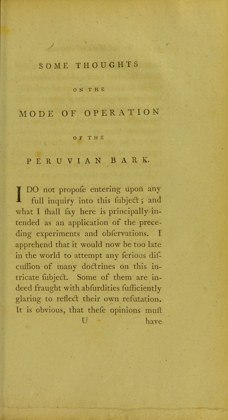 SOME THOUGHTS ON THE MODE OF OPERATION OF THE PERUVIAN BARK. IDO not propofe entering upon any full inquiry into this fubjedt £ and what I fhall fay here is principally in- tended as an application of the prece- ding experiments and obfervations. I apprehend that it would now be too late in the world to attempt any ferious dif- cuflion of many doctrines on this in- tricate fubjecl:. Some of them are in- deed fraught with abfurdities fufficiently glaring to reflect their own refutation. Tt is obvious, that thefe opinions muft U have