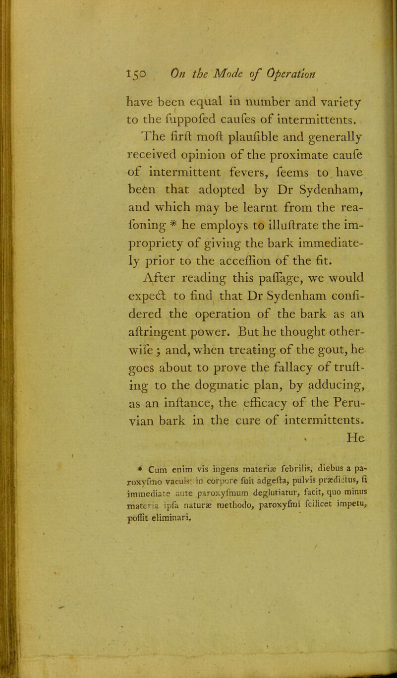 have been equal in number and variety to the fuppofed caufes of intermittents. The firft moft plaufible and generally received opinion of the proximate caufe of intermittent fevers, feems to have been that adopted by Dr Sydenham, and which may be learnt from the rea- foning * he employs to illuftrate the im- propriety of giving the bark immediate- ly prior to the acceffion of the fit. After reading this paflage, we would expecl: to find that Dr Sydenham confi- dered the operation of the bark as an aftringent power. But he thought other- wife \ and, when treating of the gout, he goes about to prove the fallacy of truft- ing to the dogmatic plan, by adducing, as an inftance, the efficacy of the Peru- vian bark in the cure of intermittents. He * Cum enim vis ingens materia; febrilis, diebus a pa- roxyfmo vacuis- in corpse fuit adgefta, pulvis przdLlus, fi immediate ante paroxyfmum deglutiatur, facit, quo minus materia ipfa naturae methodo, paroxyfmi fcilicet impetu, poffit eliminari.