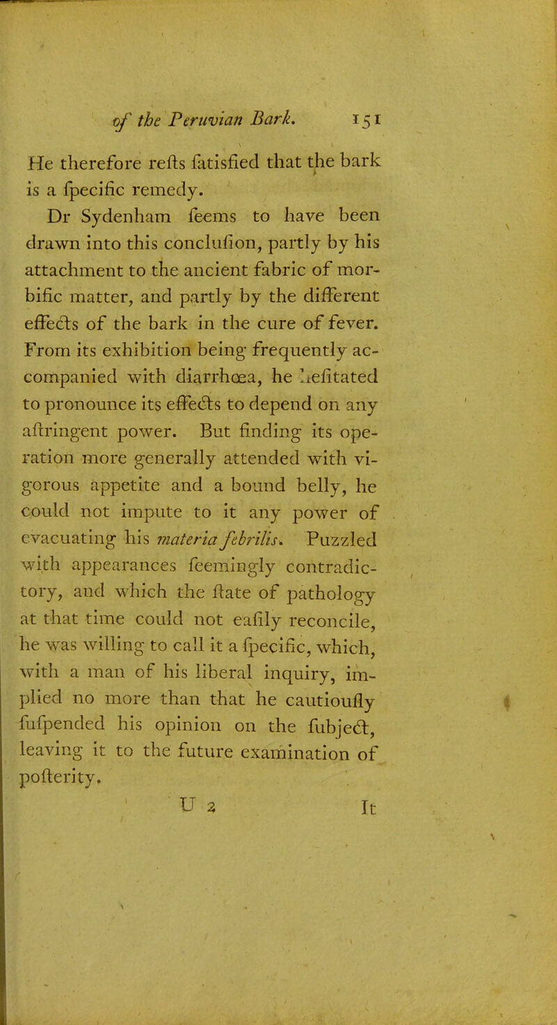 He therefore refts fatisfied that the bark is a lpecific remedy. Dr Sydenham feems to have been drawn into this conclufion, partly by his attachment to the ancient fabric of mor- bific matter, and partly by the different effects of the bark in the cure of fever. From its exhibition being- frequently ac- companied with diarrhoea, he Iiefitated to pronounce its effects to depend on any aftringent power. But finding its ope- ration more generally attended with vi- gorous appetite and a bound belly, he could not impute to it any power of evacuating his materia febrilis. Puzzled with appearances feemingly contradic- tory, and which the flate of pathology at that time could not eafily reconcile, he was willing to call it a fpecific, which, with a man of his liberal inquiry, im- plied no more than that he cautioufly fufpended his opinion on the fubjedt, leaving it to the future examination of pofterity. U a k