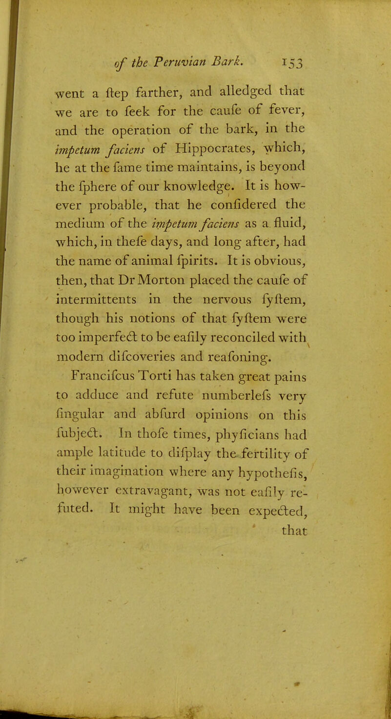 went a ftep farther, and alledged that we are to feek for the caufe of fever, and the operation of the bark, in the impetum faciens of Hippocrates, which, he at the fame time maintains, is beyond the fphere of our knowledge. It is how- ever probable, that he confidered the medium of the impetum faciens as a fluid, which, in thefe days, and long after, had the name of animal fpirits. It is obvious, then, that Dr Morton placed the caufe of intermittents in the nervous fyftem, though his notions of that fyftem were too imperfecT; to be ealily reconciled with modern difcoveries and reafoning. Francifcus Torti has taken great pains to adduce and refute numberlefs very fmgular and abfurd opinions on this fubjedt. In thofe times, phyficians had ample latitude to difplay the fertility of their imagination where any hypothefis, however extravagant, was not eafily re- futed. It might have been expected, that