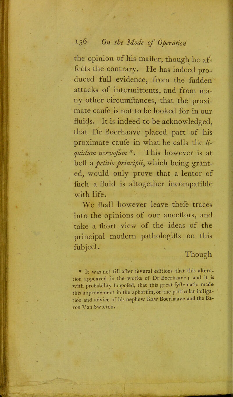 the opinion of his mafter, though he af- fects the contrary. He has indeed pro- duced full evidence, from the fudden attacks of intermittents, and from ma- ny other circumftances, that the proxi- mate caufe is not to be looked for in our fluids. It is indeed to be acknowledged, that Dr Boerhaave placed part of his proximate caufe in what he calls the li~ quidum nervofum *. This however is at belt a petitio principii, which being grant- ed, would only prove that a lentor of fuch a fluid is altogether incompatible with life. We mall however leave thefe traces into the opinions of our anceftors, and take a fhort view of the ideas of the principal modern pathologifts on this fubject. Though * It was not till after feveral editions that this altera- tion appeared in the works of Dr Boerhaave ; and it is with probability fuppofed, that this great fyftematic made this improvement in the aphorifm,on the particular irriga- tion and advice of his nephew Kaw Boerhaave and the Ba- ron Van Swieten.