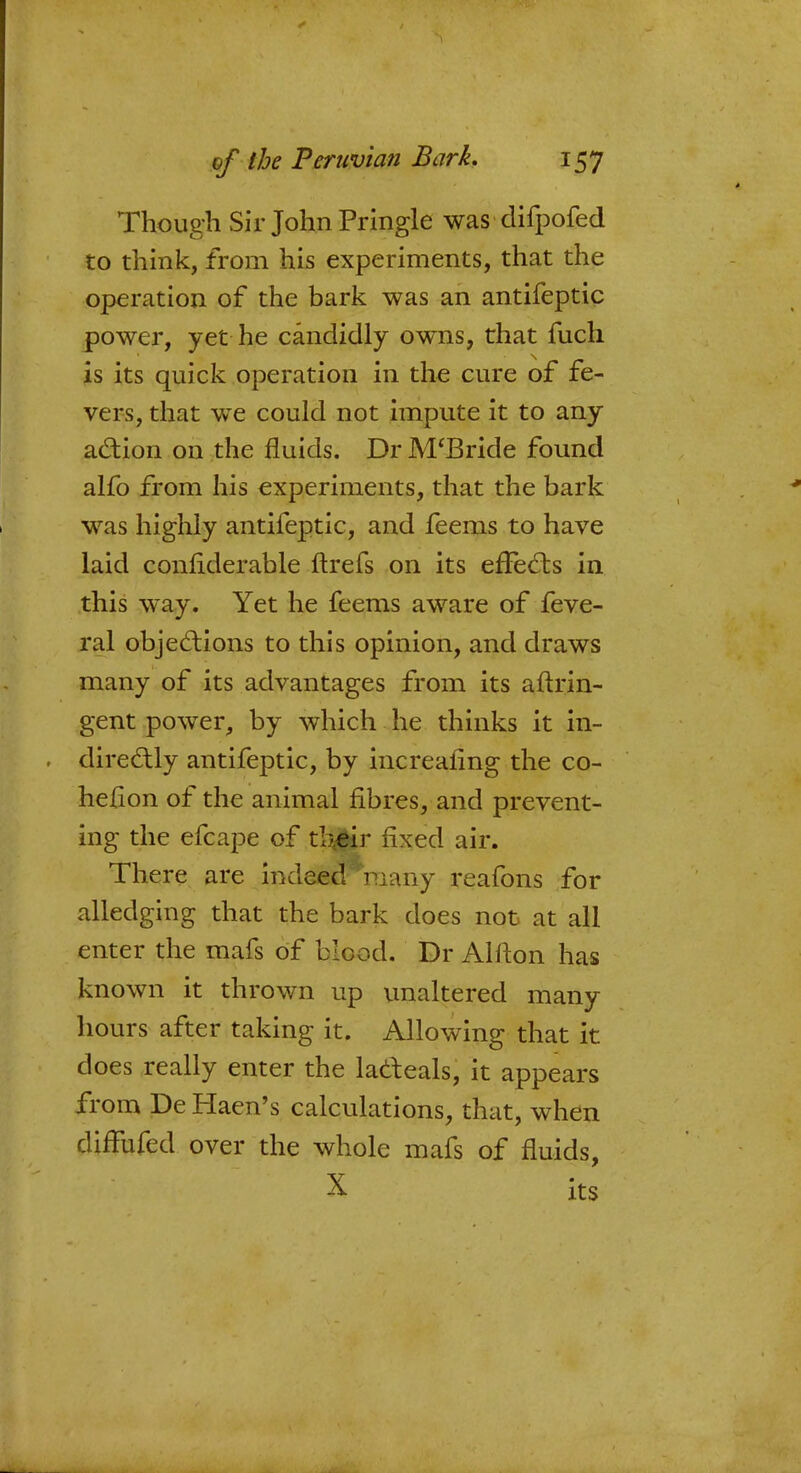 Though Sir John Pringle was■ difpofed to think, from his experiments, that the operation of the bark was an antifeptic power, yet he candidly owns, that fuch is its quick operation in the cure of fe- vers, that we could not impute it to any action on the fluids. Dr M'Bride found alfo from his experiments, that the bark was highly antifeptic, and feems to have laid confiderable ftrefs on its effects in this way. Yet he feems aware of feve- ral objections to this opinion, and draws many of its advantages from its aftrin- gent power, by which he thinks it in- directly antifeptic, by increaiing the co- hefion of the animal fibres, and prevent- ing the efcape of their fixed air. There are indeeerraany reafons for alledging that the bark does not at all enter the mafs of blood. Dr Alfton has known it thrown up unaltered many hours after taking it. Allowing that it does really enter the lacteals, it appears from De Haen's calculations, that, when diffufed over the whole mafs of fluids, X its