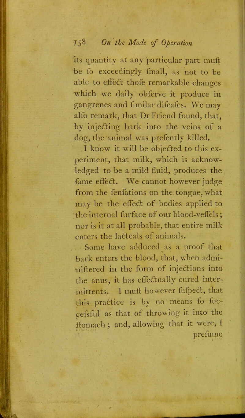 its quantity at any particular part muft be fo exceedingly fmall, as not to be able to effect thofe remarkable changes which we daily obferve it produce in gangrenes and limilar difeafes. We may alfo remark, that Dr Friend found, that, by injecting bark into the veins of a dog, the animal was prefently killed. I know it will be objected to this ex- periment, that milk, which is acknow- ledged to be a mild fluid, produces the fame effect. We cannot however judge from the fenfations on the tongue, what may be the effect of bodies applied to the internal furface of our blood-veffels; nor is it at all probable, that entire milk enters the lacteals of animals. Some have adduced as a proof that bark enters the blood, that, when admi- -niftered in the form of injections into the anus, it has effectually cured inter- mittents. I muft however fufpect, that this practice is by no means fo fuc- eefsful as that of throwing it into the ftomach; and, allowing that it were, I prefume