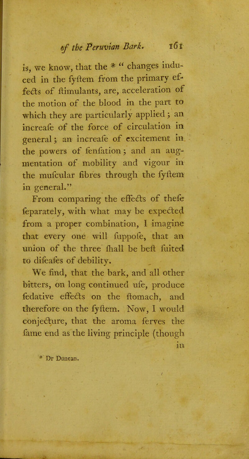 Is, we know, that the * changes indu- ced in the fyftem from the primary ef- fects of ftimulants, are, acceleration of the motion of the blood in the part to which they are particularly applied \ an increafe of the force of circulation in general; an increafe of excitement in the powers of fenfation; and an aug- mentation of mobility and vigour in the mufcular fibres through the fyftem in general. From comparing the effects of thefe feparately, with what may be expected from a proper combination, I imagine that every one will fuppofe, that an union of the three fhall be beft fuited to difeafes of debility. We find, that the bark, and all other bitters, on long continued ufe, produce fedative effects on the ftomach, and therefore on the fyftem. Now, I would conjecture, that the aroma ferves the fame end as the living principle (though in