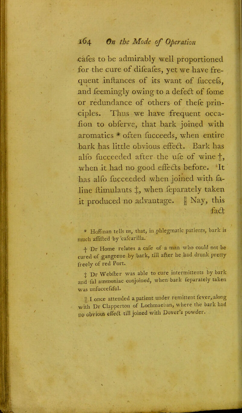 cafes to be admirably well proportioned for the cure of difeafes, yet we have fre- quent inftances of its want of fuccefs, and feemingly owing to a defect of fome or redundance of others of thefe prin- ciples. Thus we have frequent occa- fion to obferve, that bark joined with aromatics * often fucceeds, when entire bark has little obvious effecl:. Bark has alio fucceeded after the ufe of wine f, when it had no good effects before. *It has alfo fucceeded when joined with fa- line ftimulants J, when feparately taken it produced no advantage. [] Nay, this * Hoffman tells us, that, in phlegmatic patients, bark is much aflirted by cafcarilla. f Dr Home relates a cafe of a man who could not be cured of gangrene by bark, till after he had drunk pretty freely of red Port. \ Dr Webfter was able to cure intermittents by bark and fal ammoniac conjoined, when bark feparately taken was unfuccefsful. H I once attended a patient under remittent fever, along with Dr Clapperton of Lochmaeban, where the bark had •10 obvious effedt till joined with Dover's powder.