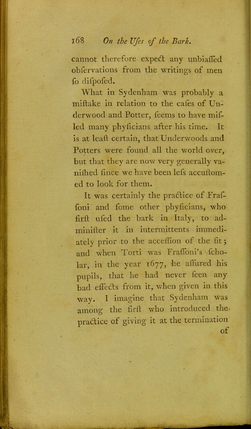 cannot therefore expect any unbiafled obfervations from the writings of men fo difpofed. What in Sydenham was probably a miftake in relation to the cafes of Un- derwood and Potter, feems to have mif- led many phyficians after his time. It is at leaft certain, that Underwoods and Potters were found all the world over, but that they are now very generally va- niihed fince we have been lefs accuftom- ed to look for them. It was certainly the practice of Fraf- foni and fome other phyhcians, who firft ufed the bark in Italy, to ad- minifter it in intermittents immedi- ately prior to the acceflion of the fit; and when Torti was Fraftbni's fcho- lar, in the year 1677, he allured his pupils, that he had never feen any bad effects from it, when given in this way. I imagine that Sydenham was among the fir ft who introduced the. practice of giving it at the termination