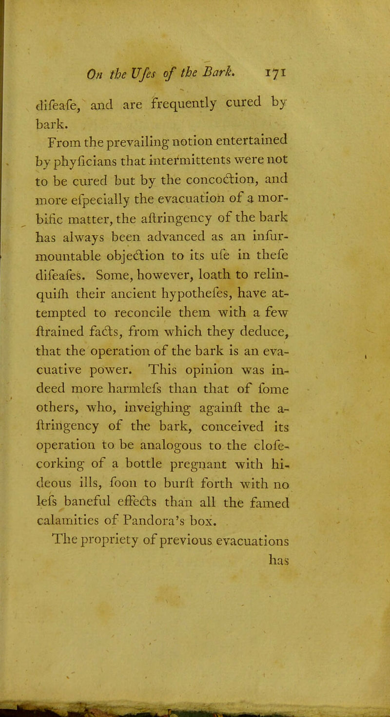 difeafe, and are frequently cured by bark. From the prevailing notion entertained by phyficians that intermittents were not to be cured but by the concoction, and more efpecially the evacuation of a mor- bific matter, the aftringency of the bark has always been advanced as an infur- mountable objection to its ufe in thefe difeafes. Some, however, loath to relin- quish, their ancient hypothefes, have at- tempted to reconcile them with a few ftrained facts, from which they deduce, that the operation of the bark is an eva- cuative power. This opinion was in- deed more harmlefs than that of fome others, who, inveighing againft the a- ftringency of the bark, conceived its operation to be analogous to the clofe- corking of a bottle pregnant with hi- deous ills, foon to burft forth with no lefs baneful effects than all the famed calamities of Pandora's box. The propriety of previous evacuations lias