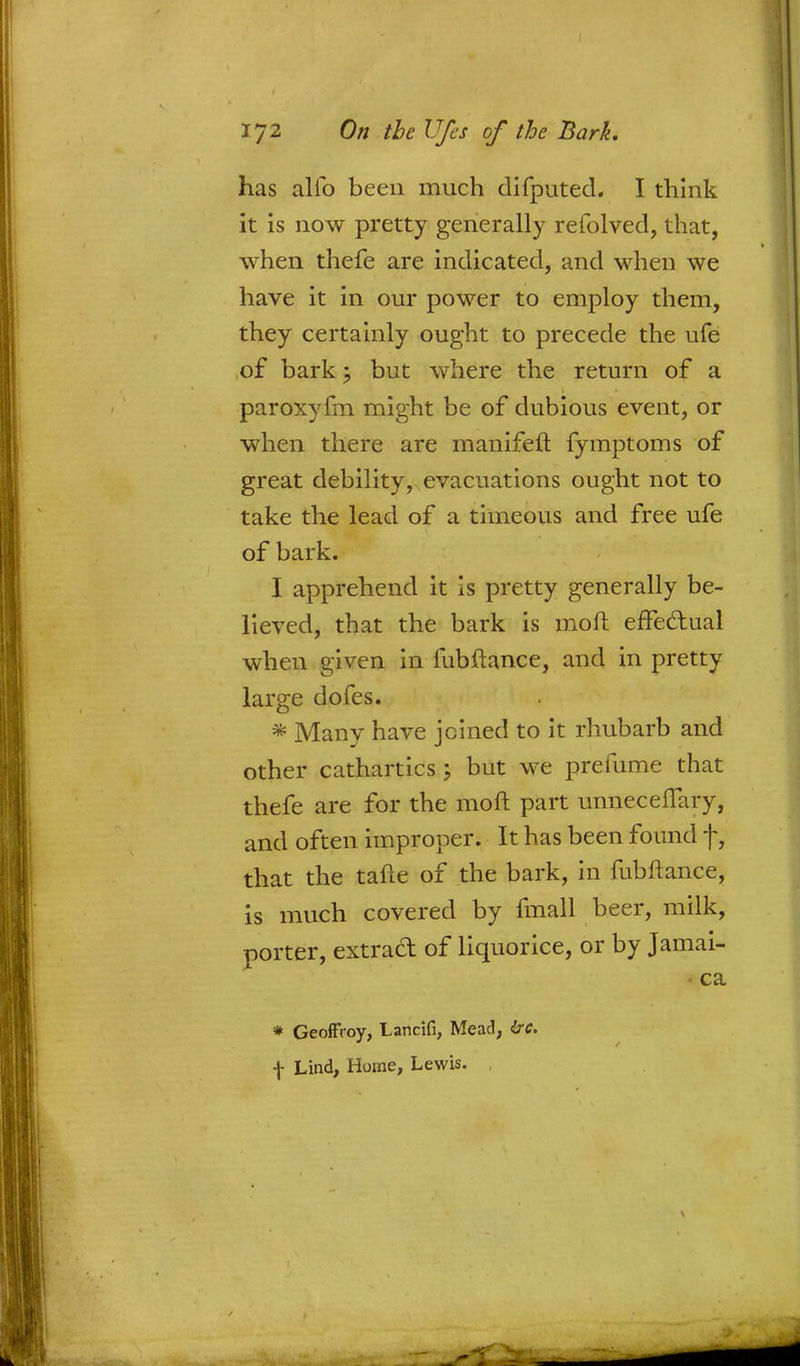 has alio been much difputed. I think it is now pretty generally refolved, that, when thefe are indicated, and when we have it in our power to employ them, they certainly ought to precede the ufe of bark; but where the return of a paroxyfm might be of dubious event, or when there are manifeft fymptoms of great debility, evacuations ought not to take the lead of a timeous and free ufe of bark. I apprehend it is pretty generally be- lieved, that the bark is moft erfedual when given in fubftance, and in pretty large dofes. * Many have joined to it rhubarb and other cathartics 5 but we prefume that thefe are for the moft part unneceflary, and often improper. It has been found f, that the tafte of the bark, in fubftance, is much covered by fmall beer, milk, porter, extract of liquorice, or by Jamai- ca * Geoffroy, Lancifi, Mead, irtf. f Lind, Home, Lewis.