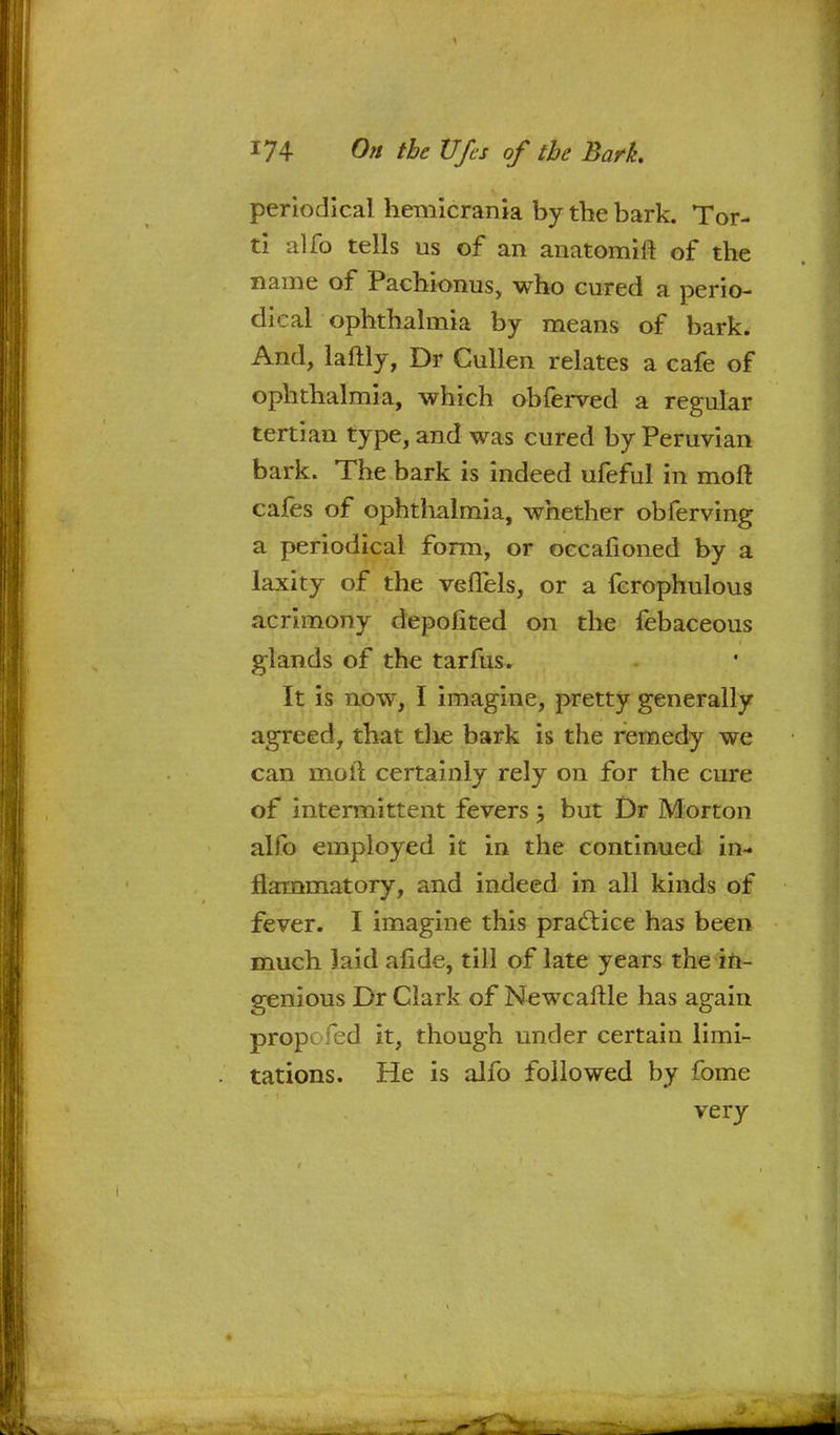 periodical hemicrania by the bark. Tor- ti alfo tells us of an anatomift of the name of Pachionus, who cured a perio- dical ophthalmia by means of bark. And, laftly, Dr Cullen relates a cafe of ophthalmia, which obferved a regular tertian type, and was cured by Peruvian bark. The bark is indeed ufeful in moft cafes of ophthalmia, whether obferving a periodical form, or oecafioned by a laxity of the veffels, or a fcrophulous acrimony depolited on the febaceous glands of the tarfus. It is now, I imagine, pretty generally agreed, that the bark is the remedy we can moil certainly rely on for the cure of intermittent fevers; but Dr Morton alfo employed it in the continued in- flammatory, and indeed in all kinds of fever. I imagine this practice has been much laid afide, till of late years the in- genious Dr Clark of Newcaftle has again propc fed it, though under certain limi- tations. He is alfo followed by fome very