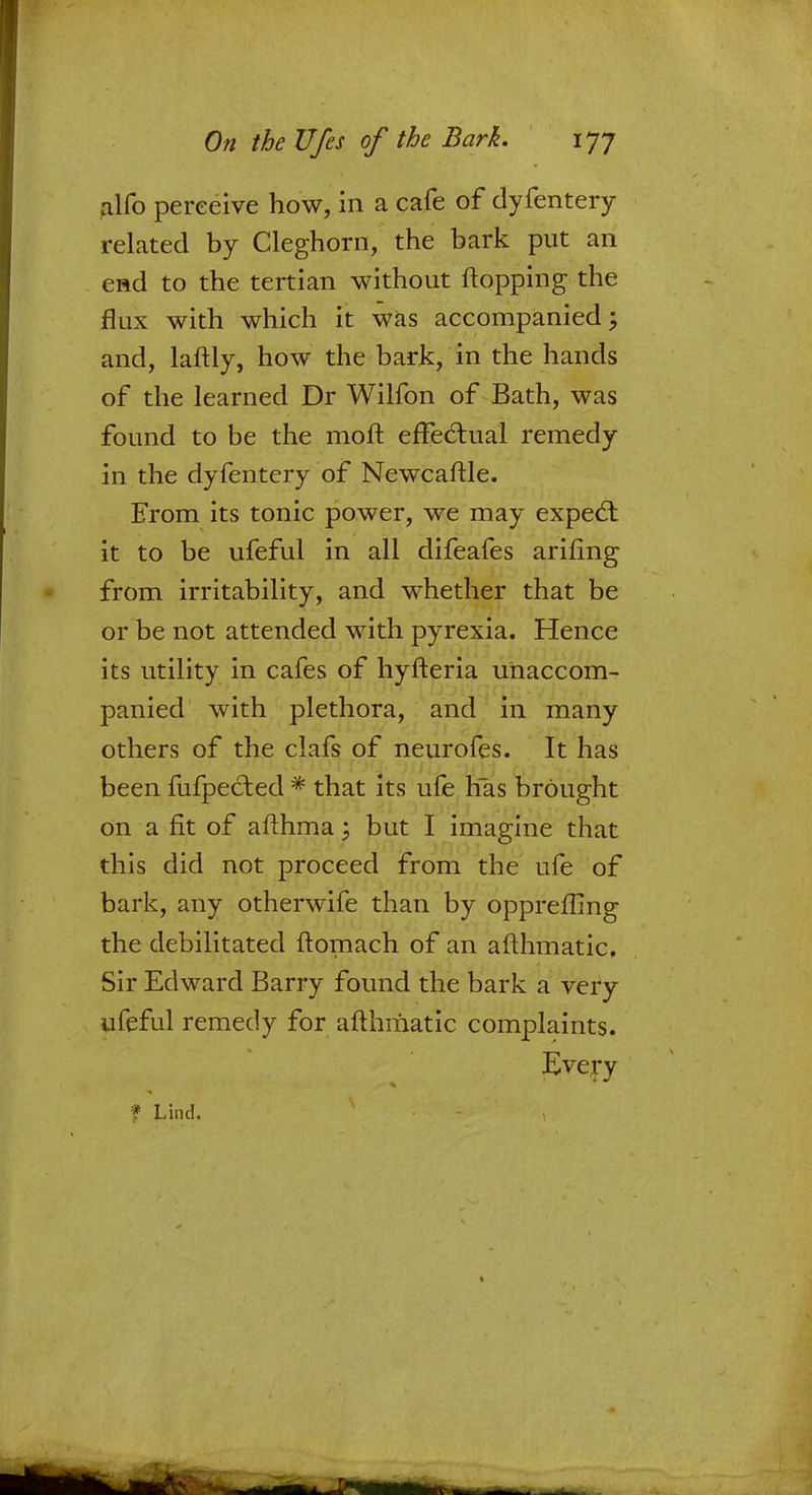 alfo perceive how, in a cafe of dyfentery related by Cleghorn, the bark put an end to the tertian without flopping the flux with which it was accompanied; and, laftly, how the bark, in the hands of the learned Dr Wilfon of Bath, was found to be the moft effectual remedy in the dyfentery of Newcastle. From its tonic power, we may expect it to be ufeful in all difeafes arifing from irritability, and whether that be or be not attended with pyrexia. Hence its utility in cafes of hyfteria unaccom- panied with plethora, and in many others of the clafs of neurofes. It has been fufpected * that its ufe has brought on a fit of afthma : but I imagine that this did not proceed from the ufe of bark, any otherwife than by oppreflmg the debilitated ftomach of an afthmatic. Sir Edward Barry found the bark a very ufeful remedy for afthmatic complaints. Every * Lind.