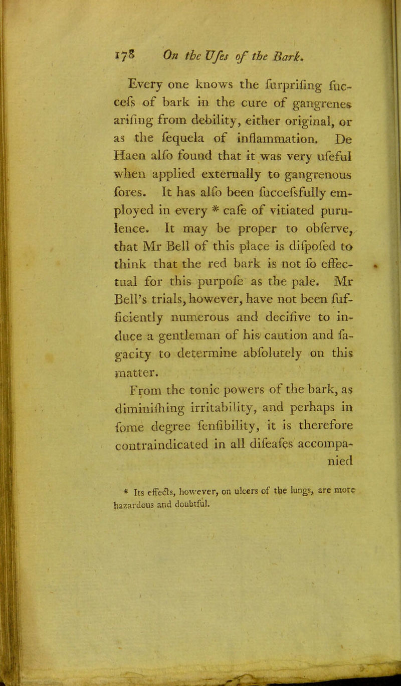 Every one knows the furprifmg fuc- cefs of bark in the cure of gangrenes arifing from debility, either original, or as the fequela of inflammation. De Haen alfo found that it was very ufeful when applied externally to gangrenous fores. It has alfo been fuccefsfully em- ployed in every * cafe of vitiated puru- lence. It may be proper to obferve, that Mr Bell of this place is difpofed to think that the red bark is not fo effec- tual for this purpofe as the pale. Mr Bell's trials, however, have not been fuf- ficiently numerous and decifive to in- duce a gentleman of his caution and fa- gacity to determine abfolutely on this matter. From the tonic powers of the bark, as diminifhing irritability, and perhaps in fome degree fenfibility, it is therefore contraindicated in all difeafes accompa- nied * Its effecls, however, on ulcers of the lungs, are more hazardous and doubtful.