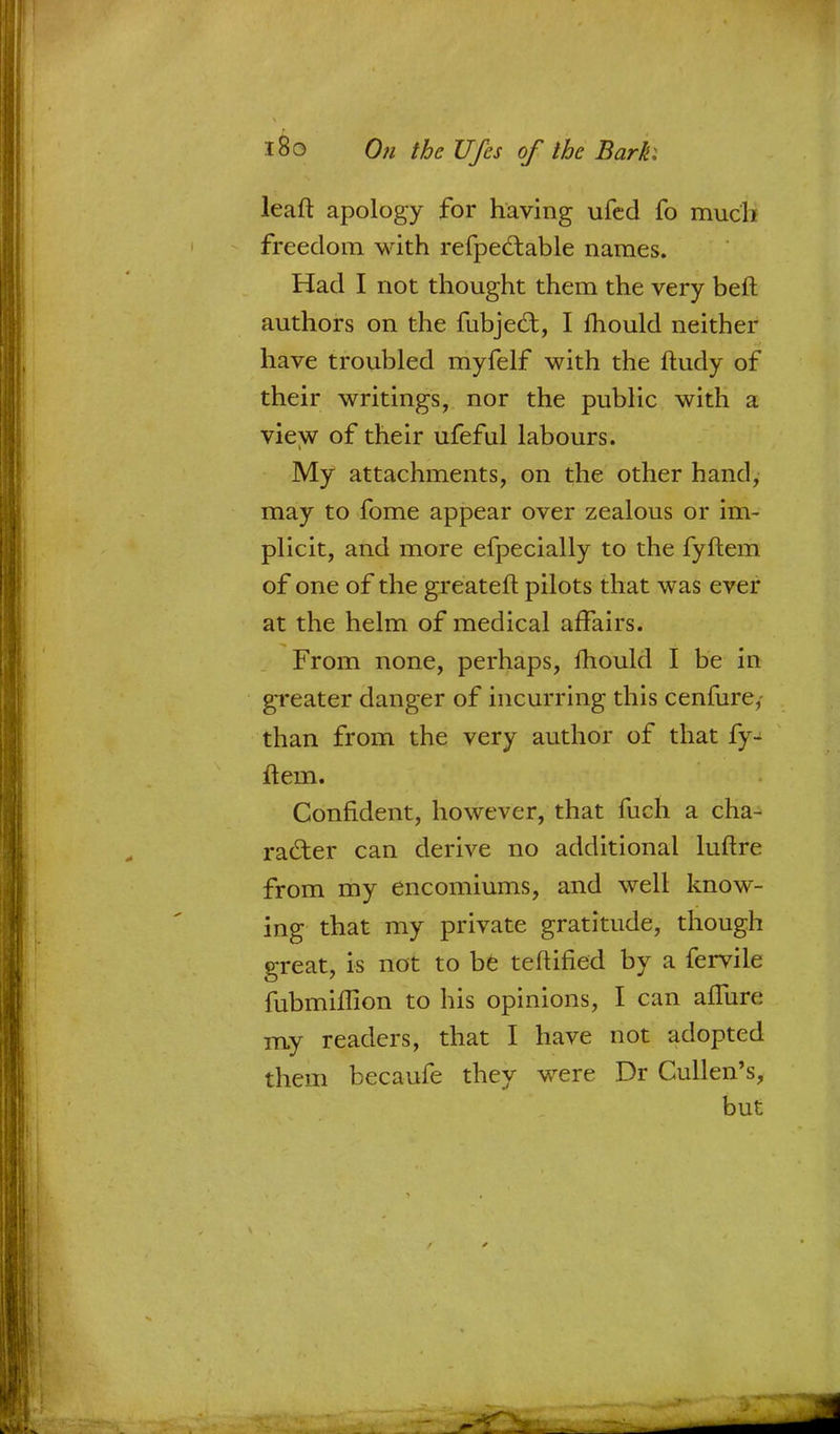 leaft apology for having ufed fo much freedom with refpedtable names. Had I not thought them the very beft authors on the fubjed:, I Ihould neither have troubled myfelf with the ftudy of their writings, nor the public with a view of their ufeful labours. My attachments, on the other hand, may to fome appear over zealous or im- plicit, and more efpecially to the fyftem of one of the greateft pilots that was ever at the helm of medical affairs. From none, perhaps, Ihould I be in greater danger of incurring this cenfure,- than from the very author of that fy- ftem. Confident, however, that fuch a cha- racter can derive no additional luftre from my encomiums, and well know- ing that my private gratitude, though great, is not to be teftified by a fervile fubmiflion to his opinions, I can afTure my readers, that I have not adopted them becaufe they were Dr Cullen's, but